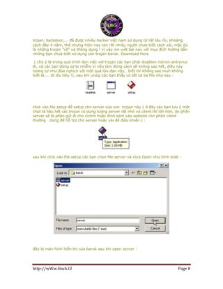 http://wWw.Hack.Cf Page 8
trojan, backdoor,... đã được nhiều hacker việt nam sử dụng từ rất lâu rồi, khoảng
cách đây 4 năm, thế nhưng hiện nay còn rất nhiều người chưa biết cách xài, mặc dù
là những trojan "cổ" và thông dụng ! vì vậy xin viết bài này với mục đích hướng dẫn
những bạn chưa biết sử dụng con trojan barok. Download Here
( chú ý là trong quá trình làm việc với trojan các bạn phải disablen notron-antivirus
đi, và các bạn đừng sợ bị nhiễm vì nếu làm đúng cách sẽ không sao hết, điều này
tương tự như đùa nghịch với một quả lừu đạn vậy, biết thì không sao muh không
biết là.... tờ iêu tiêu !), sau khi unzip các bạn thấy có tất cả ba file như sau :
click vào file setup để setup cho server của con trojan này ( ở đây các bạn lưu ý một
chút là hầu hết các trojan có dung lượng server rất nhỏ và cilent thì lớn hơn, do phần
server sẽ là phần gửi đi cho victim hoặc đính kèm vào website còn phần cilent
thường dùng để hỗ trợ cho server hoặc xài để điều khiển ) :
sau khi click vào file setup các bạn chọn file server và click Open như hình dưới :
đây là màn hình hiển thị của barok sau khi open server :
 