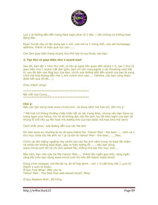 http://wWw.Hack.Cf Page 89
Lưu ý là đường dẫn đến trang fake login phải có 2 dấu ', nếu không nó không hoạt
động đâu
Đoạn Script này có tác dụng tạo 1 nút, vừa mở ra 1 trang mới, vừa set homepage
address, thành ra hiệu quả cực cao......
Còn làm giao diện trang eCard như thế nào là tuỳ thuộc vào bạn
2. Tạo thư có giao diện như 1 ecard mail
Sau đó, bạn lập 1 hòm thư mới, có tên gì nghe liên quan đến eCard 1 tí, tạo 1 thư có
giao diện như 1 ecard (rất đơn giản, bạn chỉ cần copy/paste 1 cái Greeting card bất
kì, sau đó dán vào Msg box của bạn, chỉnh sửa đường dẫn đến ecard của bạn là xong
(nhớ mã hoá đường dẫn nhé ), khi victim click vào..... hêhhhe, các bạn cũng đoán
được kết quả rồi đó....)
Chúc thành công!
****************************************
Bài viết của Cuccu__
****************************************
Chú ý:
Nếu các bạn dùng host www.mircd.com, và dùng cách mã hoá Url, cần chú ý:
* Mã hoá Url thông thường chấp nhận tất cả các trang Web, nhưng nếu bạn Save as
trang login của Yahoo, thì nó sẽ không đọc các file ảnh, lúc đó fake login của bạn sẽ
thủng lỗ chỗ nếu up lên host mà đường link của bạn được mã hoá (thử mà xem)
Cách khắc phục: sửa đường dẫn của các file ảnh
Khi bạn save as, thường là nó sẽ save thành file: Yahoo! Mail - the best.......htm và 1
thư mục chứa các file ảnh và *.js có tên là Yahoo! Mail - the best......_files.
Chính cái tên loằng ngoằng này khiến cho các file ảnh nằm trong nó load rất chậm
và nhiều khi không load được, gây ra hiện tượng lỗi....., nếu bạn dùng
www.mircd.com thì nó chỉ cho upload file, không cho tạo thư mục mới....
Đầu tiên, bạn nên sửa cái file Yahoo! Mail..... thành tên ngắn gọn thôi, càng ngắn
càng tốt (nếu bạn dùng www.mircd.com thì nên đổi thành index.html)
Dùng trình notepad, mở file đó ra, ấn tổ hợp phím : ctrl + H (để thay thế 1 cụm từ
thành 1 cụm từ khác)
Ở box Find What: điền vào là
Yahoo! Mail - The best free web-based email!_files/
Ở box Replace With: để trống
 