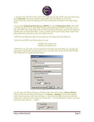 http://wWw.Hack.Cf Page 9
+ các bạn chọn tên file muốn victim nhìn thấy sau khi lây nhiễm vào máy tính trong
mục Filename, theo kinh nghiệm trong phần này nên để tên gì ví dụ như
system.exe hay cái gì đó tương tự để victim không dám shutdown khi trojan đang
chạy
+trong phần Outgoing Mail Server (SMTP) và phần Destination Mail viết SMTP
và email của bạn, lưu ý rằng SMTP không nhất thiết phải là SMTP của email, và cái
này viết SMTP nào cũng được miễn là hỗ trợ sendmail để trojan send email ngược lại,
về điều này có lẽ cần bàn thêm 1 chút, vì phần này là quan trọng nhất, trojan hoạt
động được hay không là do cấu hình phần này tốt :
*SMTP gõ vào bắt buộc phải hỗ trợ sendmail mà không cần phải đăng ký
*các bác test SMTP của thằng yahoo coi sao :
mta469.mail.yahoo.com
mta545.mail.yahoo.com
*SMTP hồi xưa rất nhiều, hỗ trợ sendmail mà không cần phải đăng ký, còn bây giò
phải đăng kí mới được sử dụng dịch vụ này, các bạn tham khảo và test SMTP ở bài
viết hướng dẫn sử dụng bommail demo
sau đó chọn chế độ gửi thông tin về bất cứ lúc nào victim online (Every Online)
hoặc có thể chọn số ngày gửi thông tin về (Every ...day&up ) theo kinh nghiệm
mình khuyên các bạn nên chọn số ngày, vì nếu chọn box đầu thì sẽ phải nhận rất
nhiều thư ( mỗi khi victim online là 1 email mà) ....trừ khi để quản lí người iu thì mới
chọn box Every Online.....heheh
 