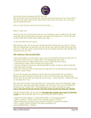 http://wWw.Hack.Cf Page 90
Sau đó bạn click vào Replace All để thay thế
Save file index.html vừa sửa đổi lại, copy tất cả các file trong thư mục Yahoo! Mail -
The best free web-based email!_files và file index.html vào cùng 1 thư mục khác,
sau đó upload lên host.....
Okie, lúc này thì bạn mã hoá Url thoải mái rồi đó......
Bước 3: Nghi binh
Theo tôi, nếu chỉ có trang fake login thì chưa đủ để gạt victim, nhất là khi cần đánh
trúng đối tượng cần lấy pass (như pass của người yêu chẳng hạn ), do đó cần một
vài thủ thuật nho nhỏ để victim không nghi ngờ.......
1) Giả mạo Mail Box của Victim:
Một Mail Box được mở ra mà quên không Sign Out, thường khi truy cập lại, Yahoo!
Mail sẽ tự động login lại Mail Box vừa mở, do đó, cách nghi binh đầu tiên là tạo một
mail box y hệt của victim, trong đó tất cả các nút, đường link đã bị thay đổi đến các
trang giả mạo của mình.
Các "công cụ" cần có trước tiên:
* Bạn vào MailBox của chính bạn, save as nó, sau đó không cần làm gì nữa, bạn chỉ
cần các file trong thư mục "Yahoo! Mail - Tên bạn@yahoo.com_files"
* trang Re_login của Yahoo! Mail (có khi ta mở 2 Mail Box khác nhau)
* trang Return Yahoo! Mail (có được khi ta Sign Out)
* Sau khi có được 2 trang này, sửa đường dẫn Re_login và Return Yahoo! Mail đến
trang Fake login của bạn
* Đọc chú ý của tôi ở trên và làm theo như vậy đối với 2 trang vừa save as (Re_login
và Return Yahoo! Mail)
Do cách làm trang Fake Mailbox có lẽ khó đối với những người mới và những ai
không quen lập trình Web, tôi đã viết 1 Tool có chức năng giả mạo Mail Box của
Victim, bạn chỉ cần điền các thông số vào là xong.... (phù, mệt quá , không biết xong
vụ này được lên * ko )
Bạn copy toàn bộ đoạn code dưới đây vào 1 trang web, save lại là dùng được ngay
sau khi save, bạn copy trang fake mailbox này vào cùng 1 thư mục với những file
trong thư mục "Yahoo! Mail - Tên bạn@yahoo.com_files" vừa save as xong........
Lưu ý: Xin giữ lại tên tác giả hộ, nếu bạn muốn truyền bá rộng rãi, Thanks
Sau đây là đoạn code, do quá dài nên tôi post làm 2 phần, bạn copy ở 2 bài làm
1 nhé: (tôi đã hướng dẫn rất kĩ rồi, bạn chỉ cần làm theo là được)
<!DOCTYPE HTML PUBLIC "-//W3C//DTD HTML 4.0 Transitional//EN">
<HTML><HEAD><TITLE>Chinh* su*a Mail Box Victim</TITLE>
<META http-equiv=Content-Type content="text/html; charset=windows-
1252"><LINK <META content="Microsoft FrontPage 5.0"
name=GENERATOR></HEAD>
 