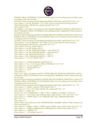 http://wWw.Hack.Cf Page 94
0500014:PB/A=1579788/R=1/1057492859+http://us.rmi.yahoo.com/rmi/http://ww
w.compaq.com/rmi-framed-
url/http://www.compaq.com/bridge/poweredby/smb/index-yahoo.html"+K+";n"
clrar.value+="var pb_flashfile="+K+"http://us.a1.yimg.com/us.yimg.com/a/1-
/flash/hp/pb/pbhp_84x28_blu_yahoomail.swf"+K+";n"
clrar.value+="var
pb_altURL="+K+"http://rd.yahoo.com/M=243098.2891634.4238018.1284474/D=m
ail/S=150500014:PB/A=1579788/R=2/id=altimgurl/SIG=18a6fp7oj/*http://shop.st
ore.yahoo.com/cgi-
bin/clink?hp3+shopping:dmad/M=243098.2891634.4238018.1284474/D=mail/S=15
0500014:PB/A=1579788/R=3/1057492859+http://us.rmi.yahoo.com/rmi/http://ww
w.compaq.com/rmi-framed-
url/http://www.compaq.com/bridge/poweredby/smb/index-yahoo.html"+K+";n"
clrar.value+="var pb_altimg="+K+"http://us.a1.yimg.com/us.yimg.com/a/1-
/flash/hp/pb/pbhp_84x28_blu_yahoo.gif"+K+";n"
clrar.value+="var pb_width=84;n"
clrar.value+="var pb_height=28;n"
clrar.value+="var pb_FitNewWinHeight = new Array;n"
clrar.value+="var pb_FitNewWinWidth = new Array;n"
clrar.value+="pb_FitNewWinWidth[1] = 790;n"
clrar.value+="pb_FitNewWinHeight[1] = 590;n"
clrar.value+=" </"+F+"CRIPT>nn"
clrar.value+=" <script language=JavaScript n"
clrar.value+=" src="+K+"fs_pb_fitted_072002b.js"+K+">n"
clrar.value+=" </"+F+"CRIPT>n"
clrar.value+=" <NOSCRIPT>n"
clrar.value+=" <A n"
clrar.value+="
href="+K+"http://rd.yahoo.com/M=243098.2891634.4238018.1284474/D=mail/S=
150500014:PB/A=1579788/R=4/id=noscript/SIG=18aib6l1q/*http://shop.store.yah
oo.com/cgi-
bin/clink?hp3+shopping:dmad/M=243098.2891634.4238018.1284474/D=mail/S=15
0500014:PB/A=1579788/R=5/1057492859+http://us.rmi.yahoo.com/rmi/http://ww
w.compaq.com/rmi-framed-
url/http://www.compaq.com/bridge/poweredby/smb/index-yahoo.html"+K+" n"
clrar.value+=" target=_blank><IMG height=28 n"
clrar.value+=" src="+K+"pbhp_84x28_blu_yahoo.gif"+K+" n"
clrar.value+=" width=84
border=0></A></NOSCRIPT></TD></TR></TBODY></TABLE></TD>n"
clrar.value+=" <TD vAlign=top noWrap align=right width="+K+"1%"+K+">n"
clrar.value+=" <FORM style="+K+"MARGIN-TOP: 0px; MARGIN-BOTTOM:
0px"+K+" n"
clrar.value+="
action=http://srd.yahoo.com/fp=150500001&loc=head&st=yahoo/*http://search.ya
hoo.com/search n"
clrar.value+=" target=_blank><INPUT type=hidden value=ush1-mail name=fr> n"
clrar.value+=" <TABLE cellSpacing=0 cellPadding=0 width=250 border=0>n"
clrar.value+=" <TBODY>n"
clrar.value+=" <TR vAlign=top>n"
 