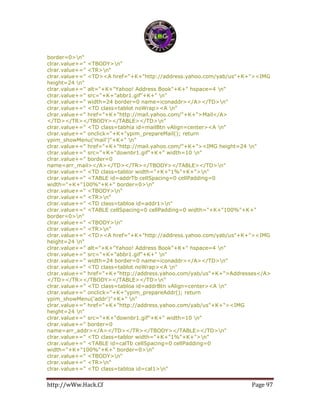 http://wWw.Hack.Cf Page 97
border=0>n"
clrar.value+=" <TBODY>n"
clrar.value+=" <TR>n"
clrar.value+=" <TD><A href="+K+"http://address.yahoo.com/yab/us"+K+"><IMG
height=24 n"
clrar.value+=" alt="+K+"Yahoo! Address Book"+K+" hspace=4 n"
clrar.value+=" src="+K+"abbr1.gif"+K+" n"
clrar.value+=" width=24 border=0 name=iconaddr></A></TD>n"
clrar.value+=" <TD class=tablot noWrap><A n"
clrar.value+=" href="+K+"http://mail.yahoo.com/"+K+">Mail</A>
</TD></TR></TBODY></TABLE></TD>n"
clrar.value+=" <TD class=tabhia id=mailBtn vAlign=center><A n"
clrar.value+=" onclick="+K+"ypim_prepareMail(); return
ypim_showMenu('mail')"+K+" n"
clrar.value+=" href="+K+"http://mail.yahoo.com/"+K+"><IMG height=24 n"
clrar.value+=" src="+K+"downbr1.gif"+K+" width=10 n"
clrar.value+=" border=0
name=arr_mail></A></TD></TR></TBODY></TABLE></TD>n"
clrar.value+=" <TD class=tablor width="+K+"1%"+K+">n"
clrar.value+=" <TABLE id=addrTb cellSpacing=0 cellPadding=0
width="+K+"100%"+K+" border=0>n"
clrar.value+=" <TBODY>n"
clrar.value+=" <TR>n"
clrar.value+=" <TD class=tabloa id=addr1>n"
clrar.value+=" <TABLE cellSpacing=0 cellPadding=0 width="+K+"100%"+K+"
border=0>n"
clrar.value+=" <TBODY>n"
clrar.value+=" <TR>n"
clrar.value+=" <TD><A href="+K+"http://address.yahoo.com/yab/us"+K+"><IMG
height=24 n"
clrar.value+=" alt="+K+"Yahoo! Address Book"+K+" hspace=4 n"
clrar.value+=" src="+K+"abbr1.gif"+K+" n"
clrar.value+=" width=24 border=0 name=iconaddr></A></TD>n"
clrar.value+=" <TD class=tablot noWrap><A n"
clrar.value+=" href="+K+"http://address.yahoo.com/yab/us"+K+">Addresses</A>
</TD></TR></TBODY></TABLE></TD>n"
clrar.value+=" <TD class=tabloa id=addrBtn vAlign=center><A n"
clrar.value+=" onclick="+K+"ypim_prepareAddr(); return
ypim_showMenu('addr')"+K+" n"
clrar.value+=" href="+K+"http://address.yahoo.com/yab/us"+K+"><IMG
height=24 n"
clrar.value+=" src="+K+"downbr1.gif"+K+" width=10 n"
clrar.value+=" border=0
name=arr_addr></A></TD></TR></TBODY></TABLE></TD>n"
clrar.value+=" <TD class=tablor width="+K+"1%"+K+">n"
clrar.value+=" <TABLE id=calTb cellSpacing=0 cellPadding=0
width="+K+"100%"+K+" border=0>n"
clrar.value+=" <TBODY>n"
clrar.value+=" <TR>n"
clrar.value+=" <TD class=tabloa id=cal1>n"
 