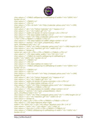 http://wWw.Hack.Cf Page 98
clrar.value+=" <TABLE cellSpacing=0 cellPadding=0 width="+K+"100%"+K+"
border=0>n"
clrar.value+=" <TBODY>n"
clrar.value+=" <TR>n"
clrar.value+="<TD><A href="+K+"http://calendar.yahoo.com/"+K+"><IMG
height=24 n"
clrar.value+=" alt="+K+"Yahoo! Calendar"+K+" hspace=4 n"
clrar.value+=" src="+K+"calbr1.gif"+K+" n"
clrar.value+=" width=24 border=0 name=iconcal></A></TD>n"
clrar.value+=" <TD class=tablot noWrap><A n"
clrar.value+=" href="+K+"http://calendar.yahoo.com/"+K+">Calendar</A>
</TD></TR></TBODY></TABLE></TD>n"
clrar.value+=" <TD class=tabloa id=calBtn vAlign=center><A n"
clrar.value+=" onclick="+K+"ypim_prepareCal(); return
ypim_showMenu('cal')"+K+" n"
clrar.value+=" href="+K+"http://calendar.yahoo.com/"+K+"><IMG height=24 n"
clrar.value+=" src="+K+"downbr1.gif"+K+" width=10 n"
clrar.value+=" border=0
name=arr_cal></A></TD></TR></TBODY></TABLE></TD>n"
clrar.value+=" <TD class=tablor width="+K+"1%"+K+">n"
clrar.value+=" <TABLE id=noteTb cellSpacing=0 cellPadding=0
width="+K+"100%"+K+" border=0>n"
clrar.value+=" <TBODY>n"
clrar.value+=" <TR>n"
clrar.value+=" <TD class=tabloa id=note1>n"
clrar.value+=" <TABLE cellSpacing=0 cellPadding=0 width="+K+"100%"+K+"
border=0>n"
clrar.value+=" <TBODY>n"
clrar.value+=" <TR>n"
clrar.value+=" <TD><A href="+K+"http://notepad.yahoo.com/"+K+"><IMG
height=24 n"
clrar.value+=" alt="+K+"Yahoo! Notepad"+K+" hspace=4 n"
clrar.value+=" src="+K+"npdbr1.gif"+K+" n"
clrar.value+=" width=24 border=0 name=iconnote></A></TD>n"
clrar.value+=" <TD class=tablot noWrap><A n"
clrar.value+=" href="+K+"http://notepad.yahoo.com/"+K+">Notepad</A>
</TD></TR></TBODY></TABLE></TD>n"
clrar.value+=" <TD class=tabloa id=noteBtn vAlign=center><A n"
clrar.value+=" onclick="+K+"ypim_prepareNote(); return
ypim_showMenu('note')"+K+" n"
clrar.value+=" href="+K+"http://notepad.yahoo.com/"+K+"><IMG height=24 n"
clrar.value+=" src="+K+"downbr1.gif"+K+" width=10 n"
clrar.value+=" border=0
name=arr_note></A></TD></TR></TBODY></TABLE></TD>n"
clrar.value+=" <TD class=tabnone align=right
width="+K+"95%"+K+"><B>"+b1.value+"@yahoo.com</B> [<A n"
clrar.value+=" href="+K+""+b3.value+""+K+">Sign n"
clrar.value+=" Out</A>] </TD></TR></TBODY></TABLE>n"
clrar.value+="<TABLE cellSpacing=0 cellPadding=4 width="+K+"100%"+K+"
border=0>n"
 