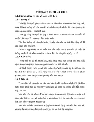 CHƢƠNG 2. KỸ THUẬT THÊU
2.1. Các kiến thức cơ bản về công nghệ thêu
2.1.1. Thông số
Thiết lập thông số giúp xử lý và đưa tín hiệu hình ảnh ra màn hình máy tính,
thay đổi các thông số của họa tiết sẽ ảnh hưởng đến hiển thị về độ phân giải,
màu sắc, ánh sáng… của hình ảnh.
Thiết lập đúng thông số sẽ giúp ta nhìn rõ các hình ảnh và chữ trên mẫu để
thuận lợi trong việc sử dụng, điểu khiển mẫu.
Tùy theo thông số của mẫu hoặc yêu cầu của mẫu mà thiết lập thông số để
giải thích cho phù hợp.
Chính vì vậy trước khi vẽ mẫu thêu cần thiết kế đồ họa mẫu và thiết lập
thông số chính xác cho mẫu định vẽ thêu. Tạo lên bảng tác nghiệp chi tiết.
2.1.2. Kích thước
Trong thiết kế có rất nhiều kiểu, mẫu khác nhau nên thống nhất một kiểu
định dạng đơn vị kích thước đồng nhất trước khi thiết kế mẫu.
Lấy kích thước trước khi vẽ trên phần mềm Willcom cần lấy kích thước của
họa tiết thêu (chiều cao, chiều rộng của họa tiết) và kích thước của sản phẩm
(chiều dài và chiều rộng của sản phẩm) mẫu thêu lên đó
2.1.3. Màu sắc
Trong thiết kế, màu sắc tạo nên sức hút, tâm lý và phong cách. Có thể dùng
nghệ thuật phối màu để nói lên ý tưởng của cá nhân mà không cần đến lời nói
hay câu văn.
Màu sắc còn tác động đến cuộc sống của con người bởi nó có ngôn ngữ
riêng nên đòi hỏi mỗi cá nhân phải tự cảm nhận. Đôi khi màu sắc có sức mạnh
làm tâm hồn con người rung động.
Một mẫu thiết kế thành công một phần là do sử dụng màu sắc, bởi màu sắc
còn thể hiện được nội dung mà cần truyền tải khi thiết kế sản phẩm.
 