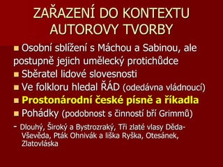 ZAŘAZENÍ DO KONTEXTU
AUTOROVY TVORBY
 Osobní sblížení s Máchou a Sabinou, ale
postupně jejich umělecký protichůdce
 Sběratel lidové slovesnosti
 Ve folkloru hledal ŘÁD (odedávna vládnoucí)
 Prostonárodní české písně a říkadla
 Pohádky (podobnost s činností bří Grimmů)
- Dlouhý, Široký a Bystrozraký, Tři zlaté vlasy Děda-
Vševěda, Pták Ohnivák a liška Ryška, Otesánek,
Zlatovláska
 