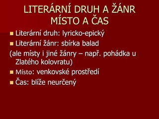 LITERÁRNÍ DRUH A ŽÁNR
MÍSTO A ČAS
 Literární druh: lyricko-epický
 Literární žánr: sbírka balad
(ale místy i jiné žánry – např. pohádka u
Zlatého kolovratu)
 Místo: venkovské prostředí
 Čas: blíže neurčený
 