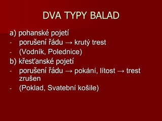 DVA TYPY BALAD
a) pohanské pojetí
- porušení řádu → krutý trest
- (Vodník, Polednice)
b) křesťanské pojetí
- porušení řádu → pokání, lítost → trest
zrušen
- (Poklad, Svatební košile)
 