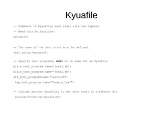 Kyuafile
-- Comments in Kyuafiles must start with two hyphens
-- Need this boilerplate:
syntax(2)
-- The name of the test suite must be defined.
test_suite('mytests')
-- Specify test programs, must be in same dir as Kyuafile
plain_test_program{name='test1.sh'}
plain_test_program{name='test2.sh'}
atf_test_program{name='test3.sh'}
tap_test_program{name="legacy_test"}
-- Include another Kyuafile, to get more tests in different dir
include(“otherdir/Kyuafile”)
 