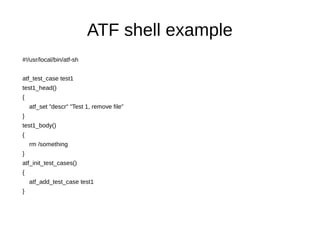 ATF shell example
#!/usr/local/bin/atf-sh
atf_test_case test1
test1_head()
{
atf_set "descr" "Test 1, remove file"
}
test1_body()
{
rm /something
}
atf_init_test_cases()
{
atf_add_test_case test1
}
 