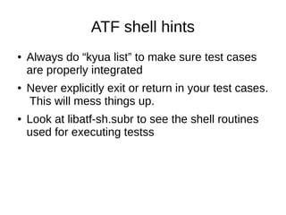 ATF shell hints
● Always do “kyua list” to make sure test cases
are properly integrated
● Never explicitly exit or return in your test cases.
This will mess things up.
● Look at libatf-sh.subr to see the shell routines
used for executing testss
 