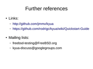 Further references
● Links:
– http://github.com/jmmv/kyua
– https://github.com/rodrigc/kyua/wiki/Quickstart-Guide
● Mailing lists:
– freebsd-testing@FreeBSD.org
– kyua-discuss@googlegroups.com
 