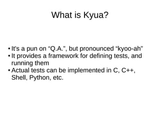 What is Kyua?
● It's a pun on “Q.A.”, but pronounced “kyoo-ah”
● It provides a framework for defining tests, and
running them
● Actual tests can be implemented in C, C++,
Shell, Python, etc.
 