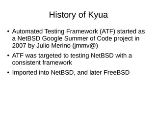 History of Kyua
● Automated Testing Framework (ATF) started as
a NetBSD Google Summer of Code project in
2007 by Julio Merino (jmmv@)
● ATF was targeted to testing NetBSD with a
consistent framework
● Imported into NetBSD, and later FreeBSD
 