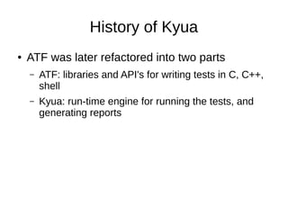 History of Kyua
● ATF was later refactored into two parts
– ATF: libraries and API's for writing tests in C, C++,
shell
– Kyua: run-time engine for running the tests, and
generating reports
 