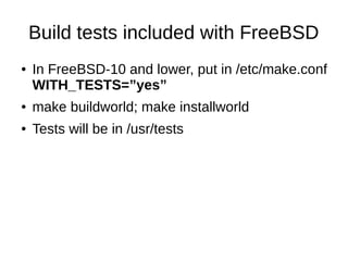 Build tests included with FreeBSD
● In FreeBSD-10 and lower, put in /etc/make.conf
WITH_TESTS=”yes”
● make buildworld; make installworld
● Tests will be in /usr/tests
 