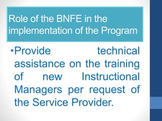 Role of the BNFE in the
implementation of the Program
•Provide technical
assistance on the training
of new Instructional
Managers per request of
the Service Provider.
 