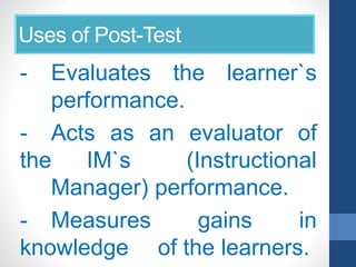 Uses of Post-Test
- Evaluates the learner`s
performance.
- Acts as an evaluator of
the IM`s (Instructional
Manager) performance.
- Measures gains in
knowledge of the learners.
 