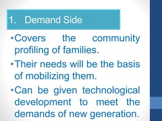 1. Demand Side
•Covers the community
profiling of families.
•Their needs will be the basis
of mobilizing them.
•Can be given technological
development to meet the
demands of new generation.
 