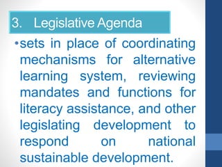 3. Legislative Agenda
•sets in place of coordinating
mechanisms for alternative
learning system, reviewing
mandates and functions for
literacy assistance, and other
legislating development to
respond on national
sustainable development.
 