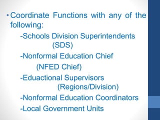 • Coordinate Functions with any of the
following:
-Schools Division Superintendents
(SDS)
-Nonformal Education Chief
(NFED Chief)
-Eduactional Supervisors
(Regions/Division)
-Nonformal Education Coordinators
-Local Government Units
 