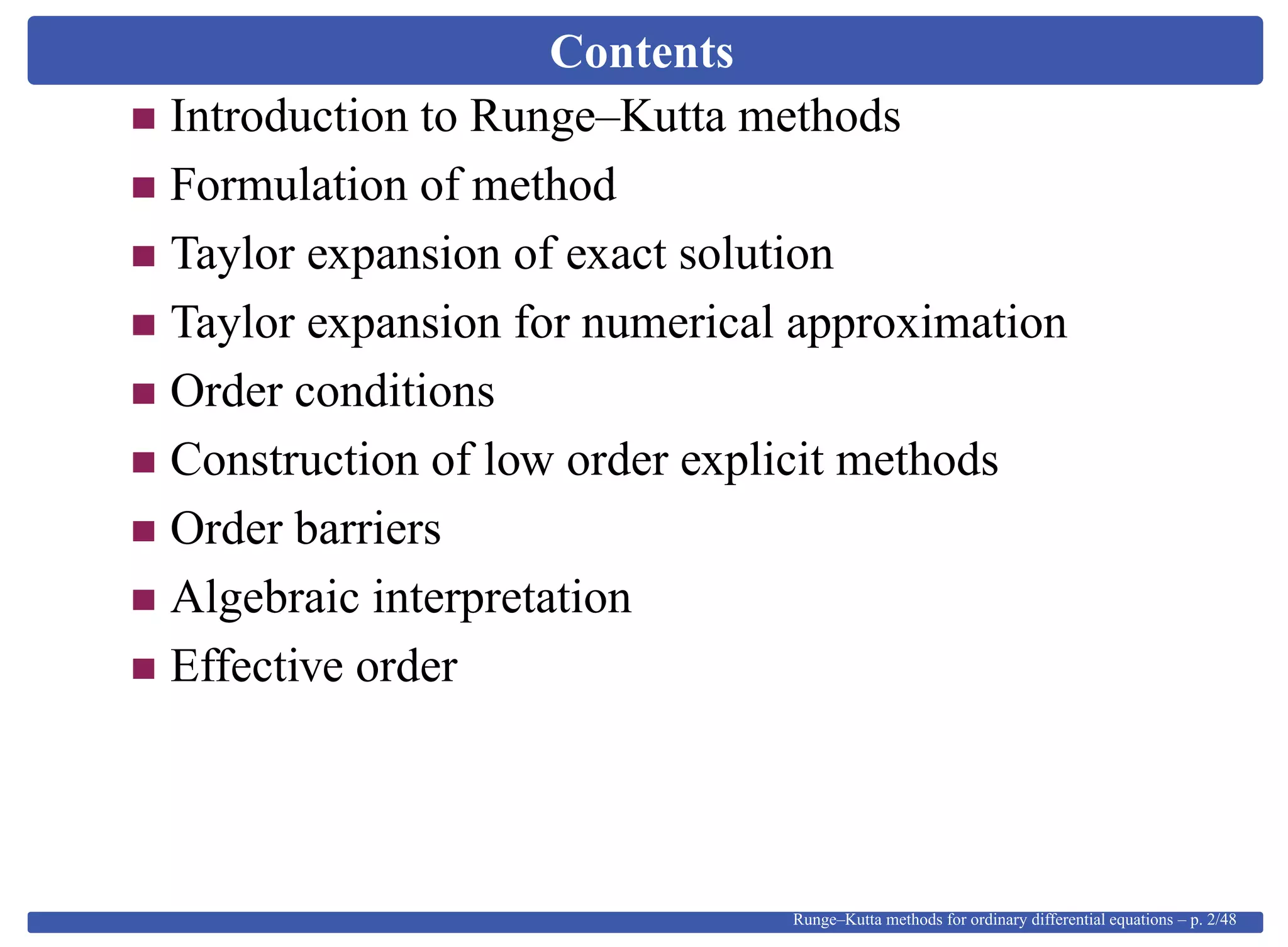 Contents
Introduction to Runge–Kutta methods
Formulation of method
Taylor expansion of exact solution
Taylor expansion for numerical approximation
Order conditions
Construction of low order explicit methods
Order barriers
Algebraic interpretation
Effective order
Runge–Kutta methods for ordinary differential equations – p. 2/48
 