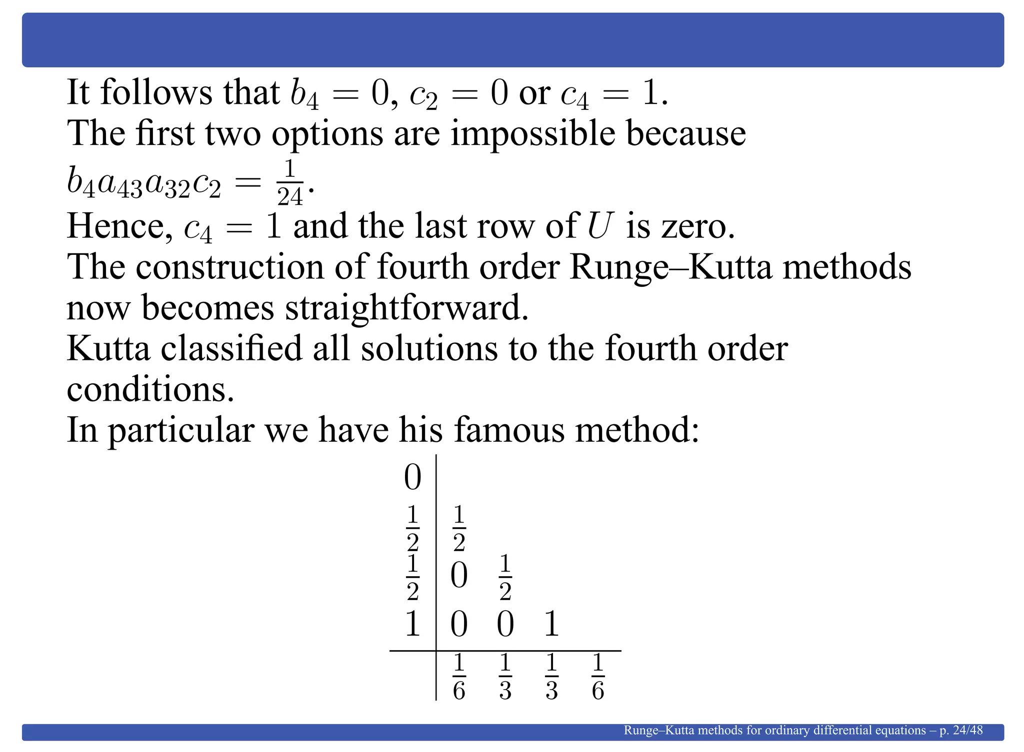 It follows that b4 = 0, c2 = 0 or c4 = 1.
The ﬁrst two options are impossible because
b4a43a32c2 = 1
24.
Hence, c4 = 1 and the last row of U is zero.
The construction of fourth order Runge–Kutta methods
now becomes straightforward.
Kutta classiﬁed all solutions to the fourth order
conditions.
In particular we have his famous method:
0
1
2
1
2
1
2 0 1
2
1 0 0 1
1
6
1
3
1
3
1
6
Runge–Kutta methods for ordinary differential equations – p. 24/48
 