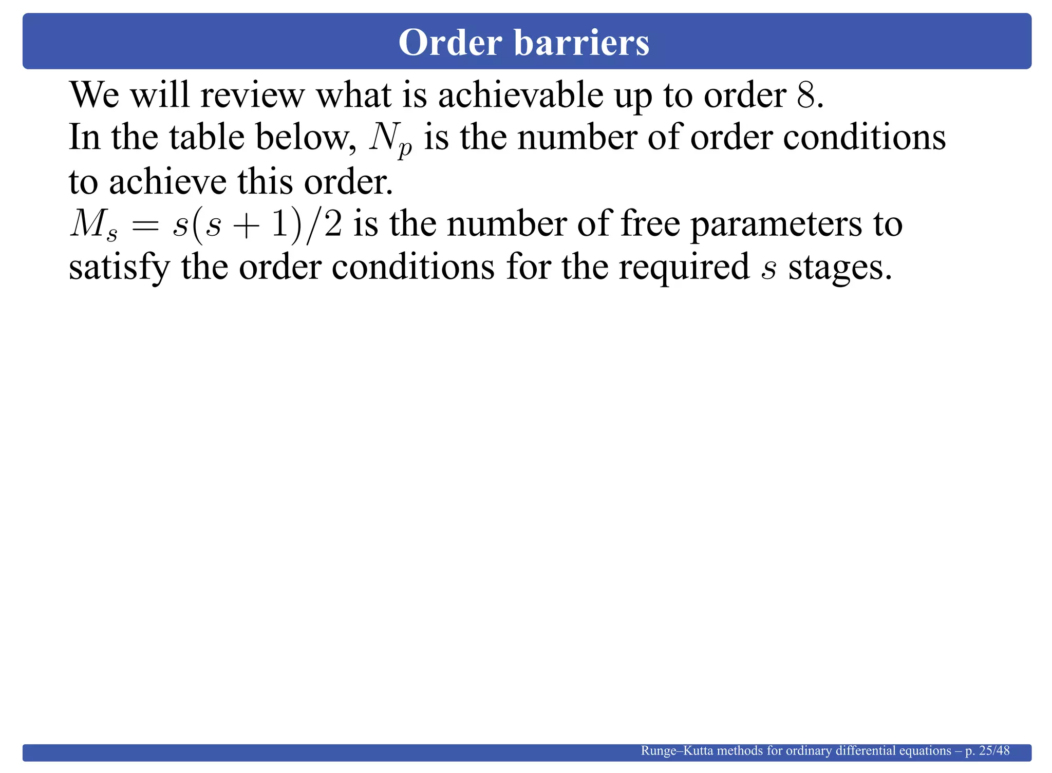 Order barriers
We will review what is achievable up to order 8.
In the table below, Np is the number of order conditions
to achieve this order.
Ms = s(s + 1)/2 is the number of free parameters to
satisfy the order conditions for the required s stages.
Runge–Kutta methods for ordinary differential equations – p. 25/48
 