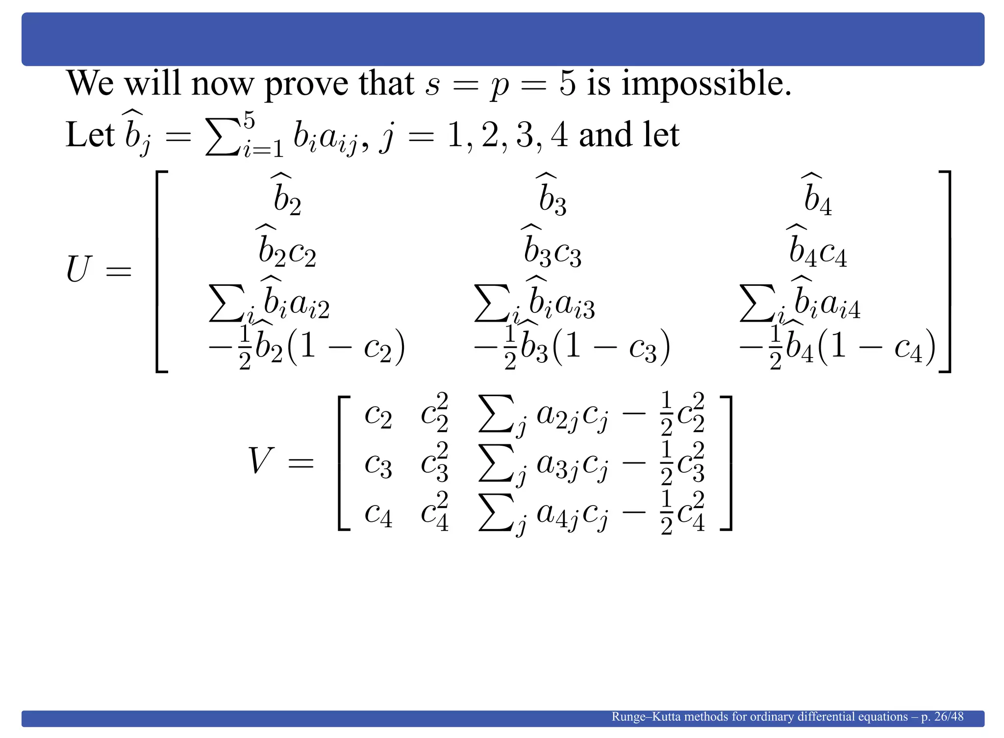 We will now prove that s = p = 5 is impossible.
Let bj = 5
i=1 biaij, j = 1, 2, 3, 4 and let
U =





b2 b3 b4
b2c2 b3c3 b4c4
i biai2 i biai3 i biai4
−1
2b2(1 − c2) −1
2b3(1 − c3) −1
2b4(1 − c4)





V =


c2 c2
2 j a2jcj − 1
2c2
2
c3 c2
3 j a3jcj − 1
2c2
3
c4 c2
4 j a4jcj − 1
2c2
4


Runge–Kutta methods for ordinary differential equations – p. 26/48
 