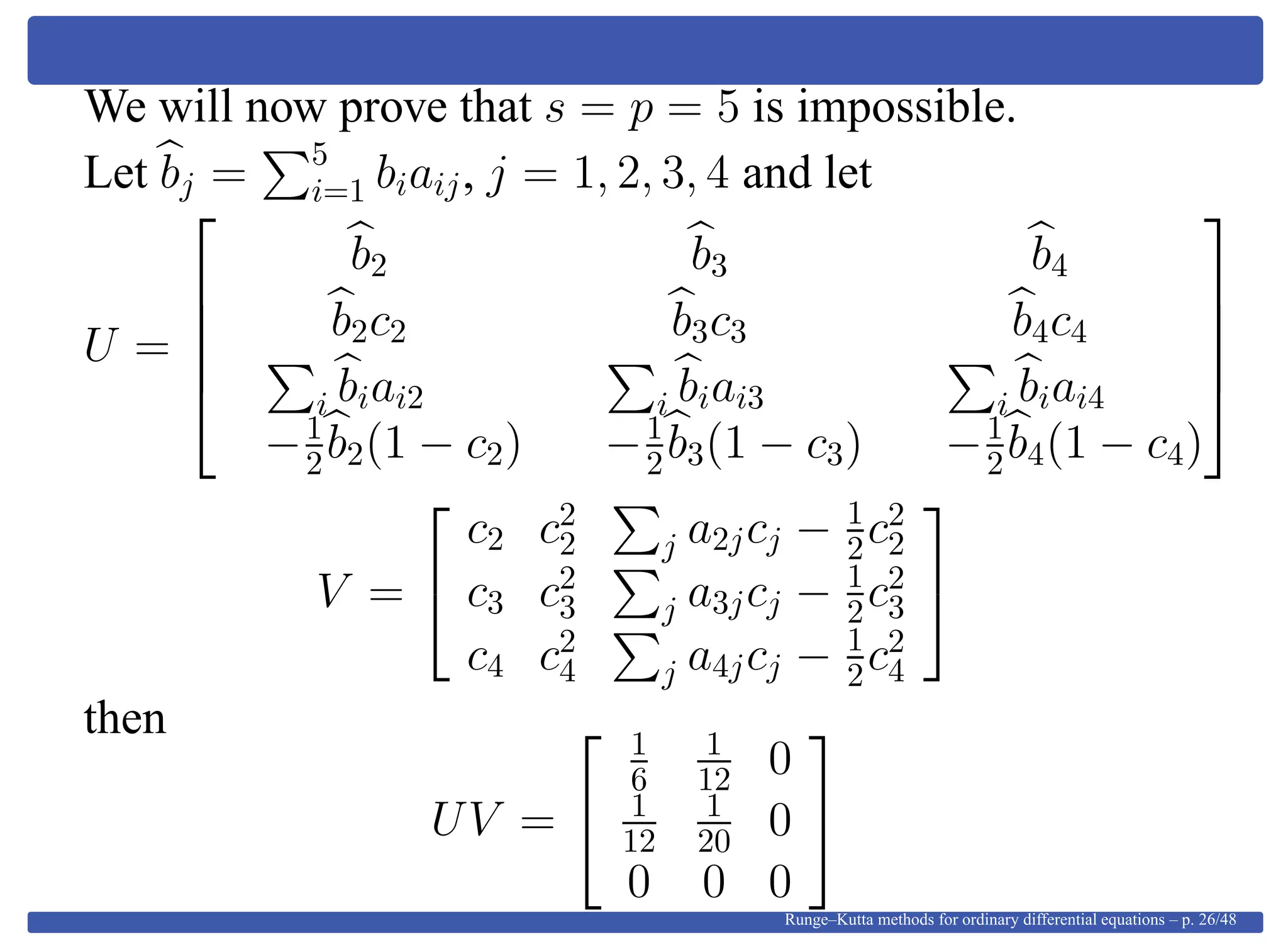 We will now prove that s = p = 5 is impossible.
Let bj = 5
i=1 biaij, j = 1, 2, 3, 4 and let
U =





b2 b3 b4
b2c2 b3c3 b4c4
i biai2 i biai3 i biai4
−1
2b2(1 − c2) −1
2b3(1 − c3) −1
2b4(1 − c4)





V =


c2 c2
2 j a2jcj − 1
2c2
2
c3 c2
3 j a3jcj − 1
2c2
3
c4 c2
4 j a4jcj − 1
2c2
4


then
UV =


1
6
1
12 0
1
12
1
20 0
0 0 0


Runge–Kutta methods for ordinary differential equations – p. 26/48
 