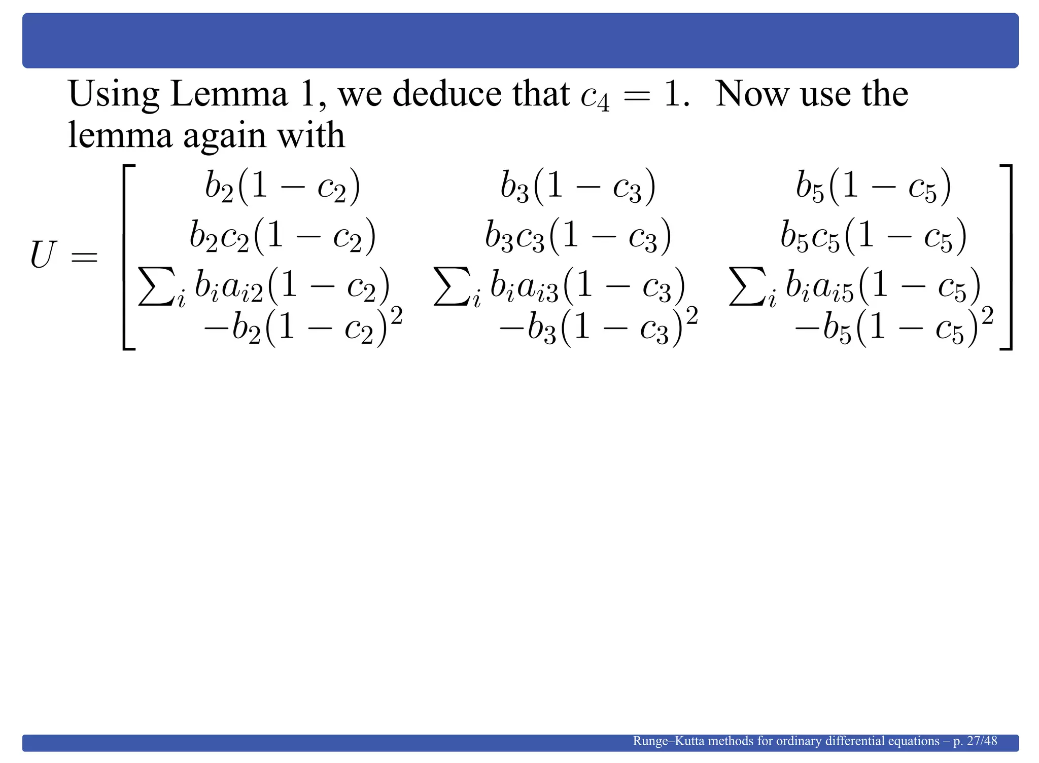 Using Lemma 1, we deduce that c4 = 1. Now use the
lemma again with
U =




b2(1 − c2) b3(1 − c3) b5(1 − c5)
b2c2(1 − c2) b3c3(1 − c3) b5c5(1 − c5)
i biai2(1 − c2) i biai3(1 − c3) i biai5(1 − c5)
−b2(1 − c2)2
−b3(1 − c3)2
−b5(1 − c5)2




Runge–Kutta methods for ordinary differential equations – p. 27/48
 