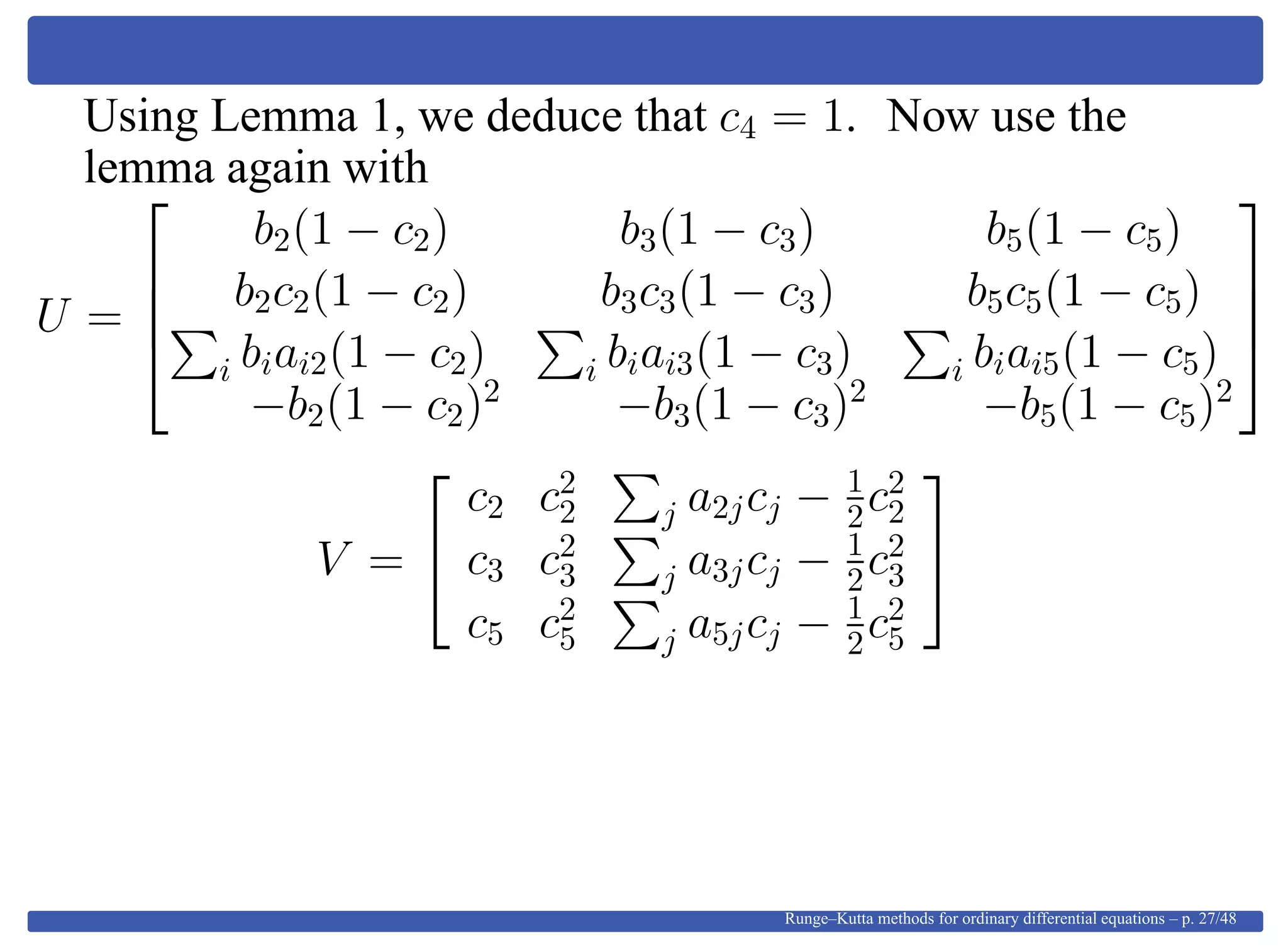 Using Lemma 1, we deduce that c4 = 1. Now use the
lemma again with
U =




b2(1 − c2) b3(1 − c3) b5(1 − c5)
b2c2(1 − c2) b3c3(1 − c3) b5c5(1 − c5)
i biai2(1 − c2) i biai3(1 − c3) i biai5(1 − c5)
−b2(1 − c2)2
−b3(1 − c3)2
−b5(1 − c5)2




V =


c2 c2
2 j a2jcj − 1
2c2
2
c3 c2
3 j a3jcj − 1
2c2
3
c5 c2
5 j a5jcj − 1
2c2
5


Runge–Kutta methods for ordinary differential equations – p. 27/48
 