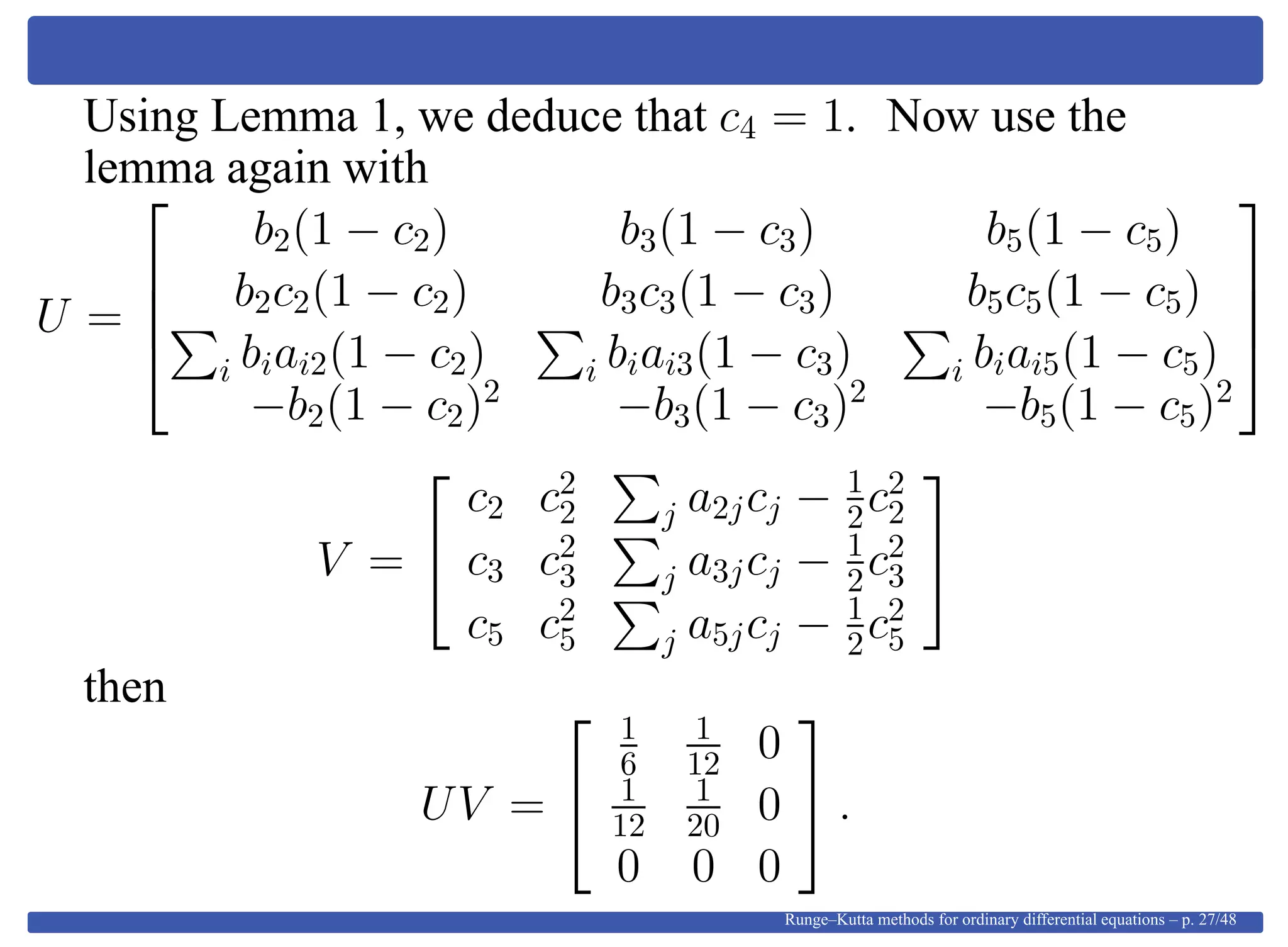 Using Lemma 1, we deduce that c4 = 1. Now use the
lemma again with
U =




b2(1 − c2) b3(1 − c3) b5(1 − c5)
b2c2(1 − c2) b3c3(1 − c3) b5c5(1 − c5)
i biai2(1 − c2) i biai3(1 − c3) i biai5(1 − c5)
−b2(1 − c2)2
−b3(1 − c3)2
−b5(1 − c5)2




V =


c2 c2
2 j a2jcj − 1
2c2
2
c3 c2
3 j a3jcj − 1
2c2
3
c5 c2
5 j a5jcj − 1
2c2
5


then
UV =


1
6
1
12 0
1
12
1
20 0
0 0 0

 .
Runge–Kutta methods for ordinary differential equations – p. 27/48
 