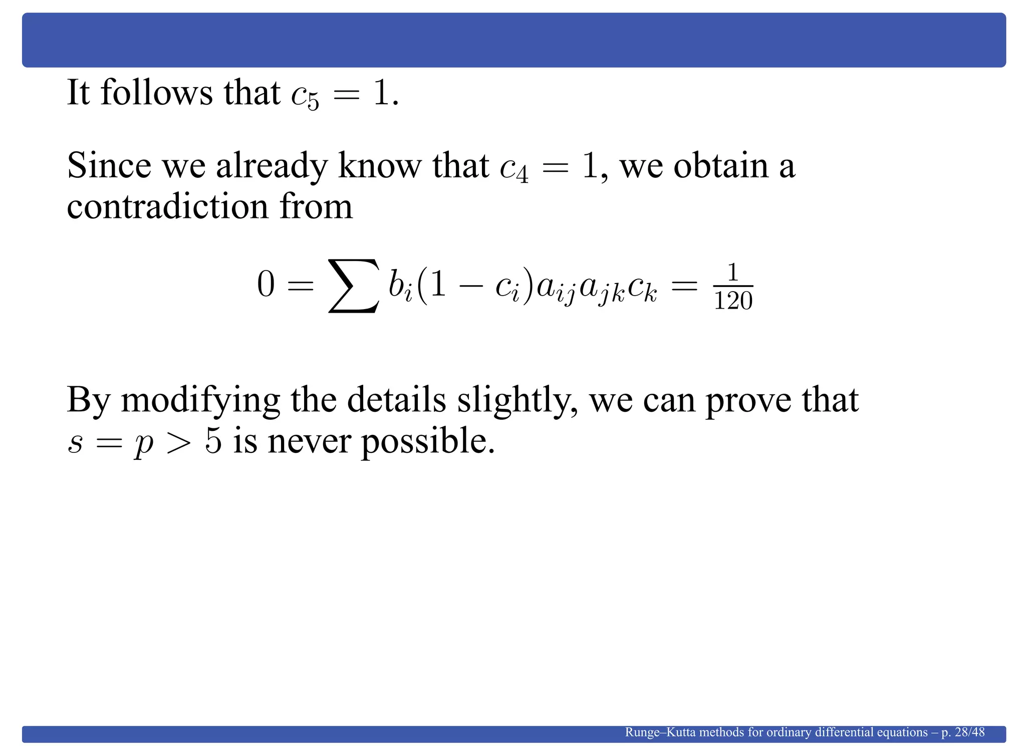 It follows that c5 = 1.
Since we already know that c4 = 1, we obtain a
contradiction from
0 = bi(1 − ci)aijajkck = 1
120
By modifying the details slightly, we can prove that
s = p > 5 is never possible.
Runge–Kutta methods for ordinary differential equations – p. 28/48
 