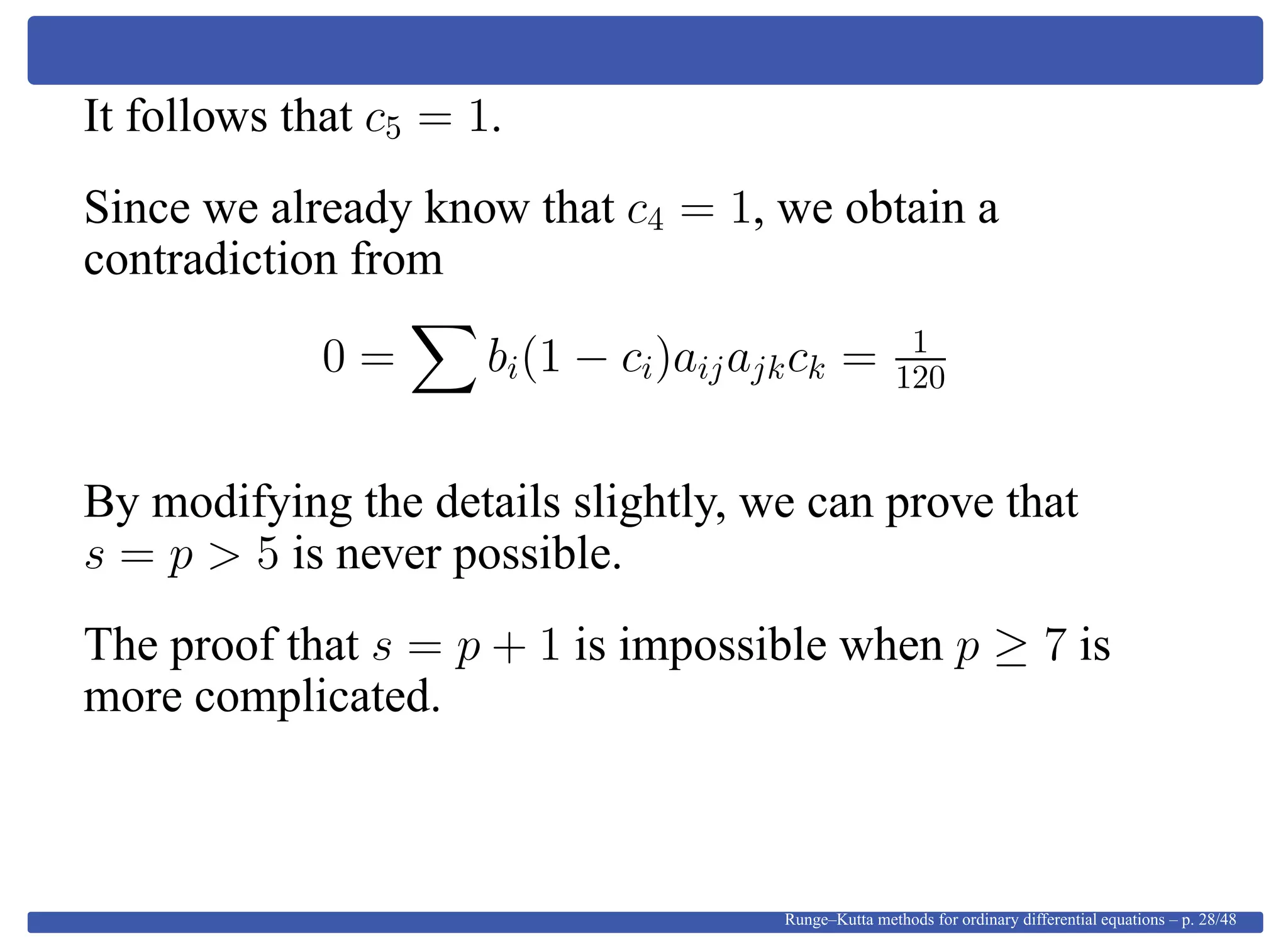It follows that c5 = 1.
Since we already know that c4 = 1, we obtain a
contradiction from
0 = bi(1 − ci)aijajkck = 1
120
By modifying the details slightly, we can prove that
s = p > 5 is never possible.
The proof that s = p + 1 is impossible when p ≥ 7 is
more complicated.
Runge–Kutta methods for ordinary differential equations – p. 28/48
 
