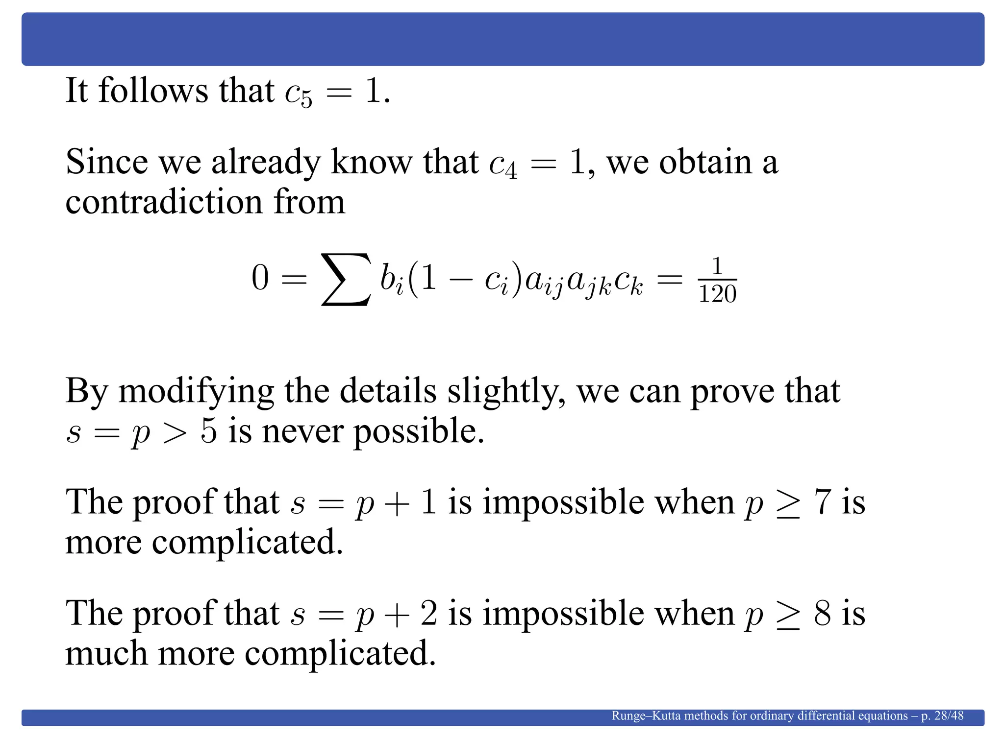 It follows that c5 = 1.
Since we already know that c4 = 1, we obtain a
contradiction from
0 = bi(1 − ci)aijajkck = 1
120
By modifying the details slightly, we can prove that
s = p > 5 is never possible.
The proof that s = p + 1 is impossible when p ≥ 7 is
more complicated.
The proof that s = p + 2 is impossible when p ≥ 8 is
much more complicated.
Runge–Kutta methods for ordinary differential equations – p. 28/48
 