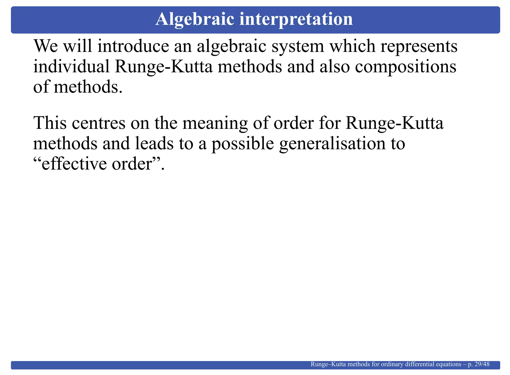 Algebraic interpretation
We will introduce an algebraic system which represents
individual Runge-Kutta methods and also compositions
of methods.
This centres on the meaning of order for Runge-Kutta
methods and leads to a possible generalisation to
“effective order”.
Runge–Kutta methods for ordinary differential equations – p. 29/48
 