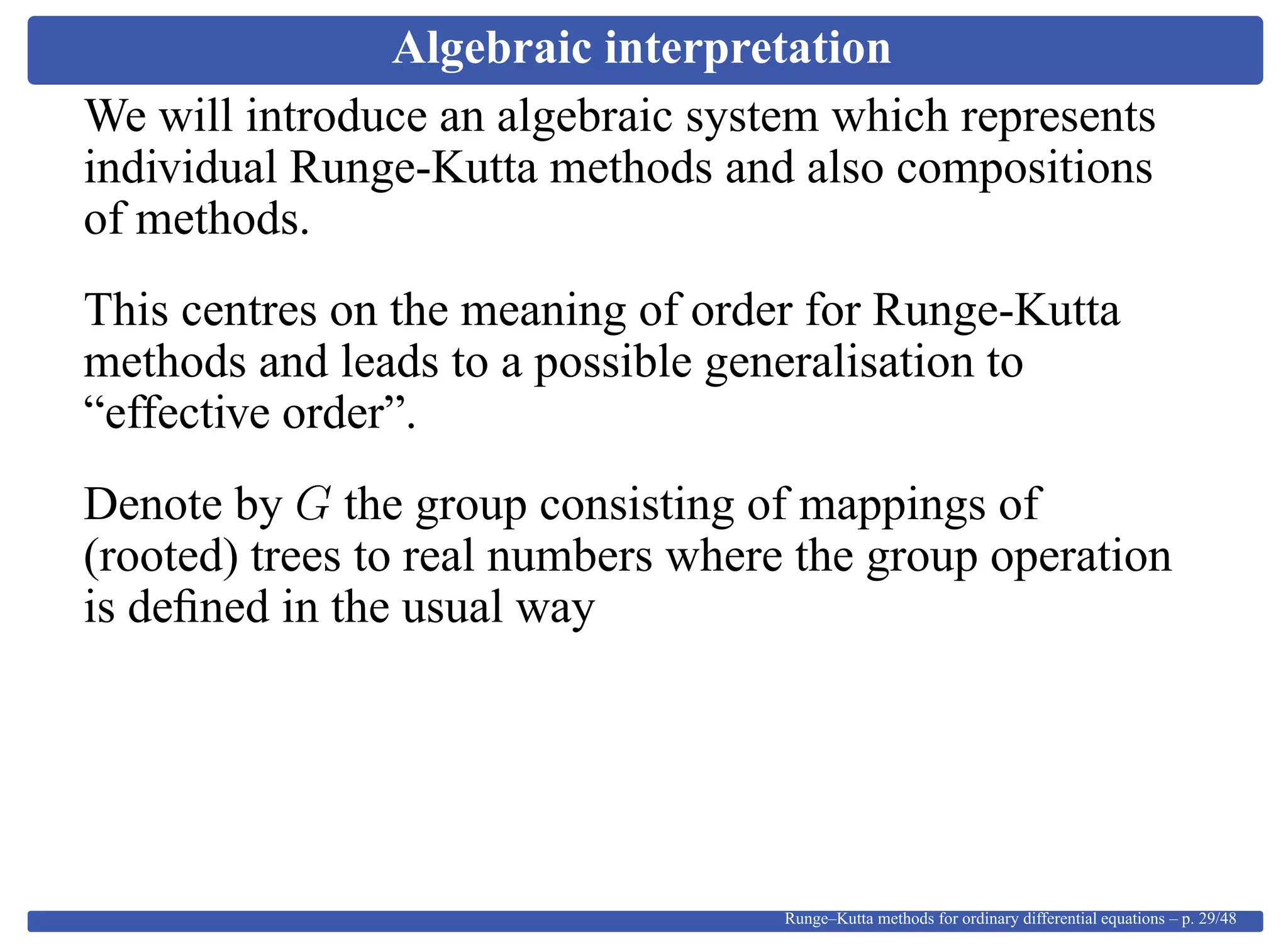 Algebraic interpretation
We will introduce an algebraic system which represents
individual Runge-Kutta methods and also compositions
of methods.
This centres on the meaning of order for Runge-Kutta
methods and leads to a possible generalisation to
“effective order”.
Denote by G the group consisting of mappings of
(rooted) trees to real numbers where the group operation
is deﬁned in the usual way
Runge–Kutta methods for ordinary differential equations – p. 29/48
 