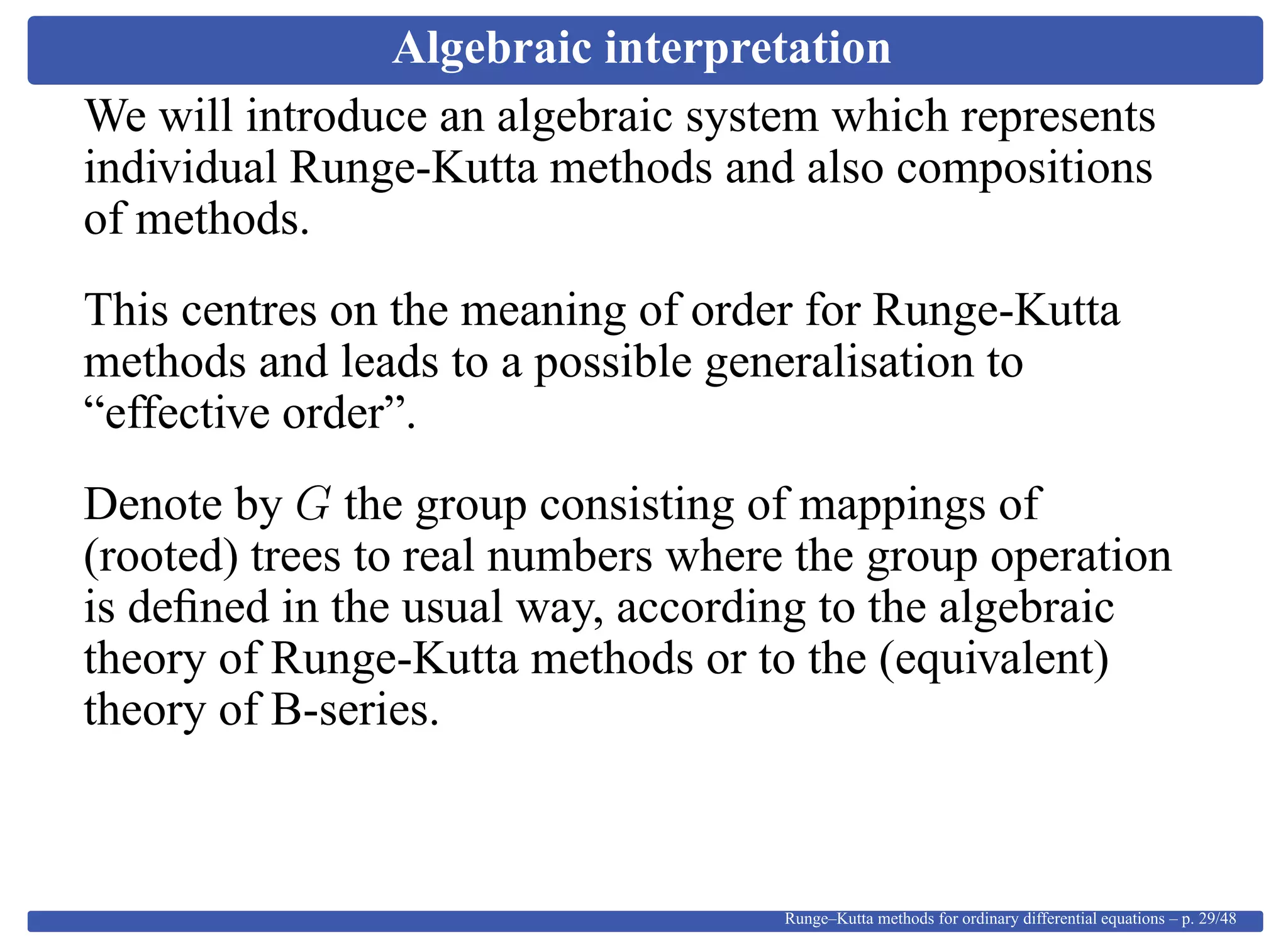Algebraic interpretation
We will introduce an algebraic system which represents
individual Runge-Kutta methods and also compositions
of methods.
This centres on the meaning of order for Runge-Kutta
methods and leads to a possible generalisation to
“effective order”.
Denote by G the group consisting of mappings of
(rooted) trees to real numbers where the group operation
is deﬁned in the usual way, according to the algebraic
theory of Runge-Kutta methods or to the (equivalent)
theory of B-series.
Runge–Kutta methods for ordinary differential equations – p. 29/48
 