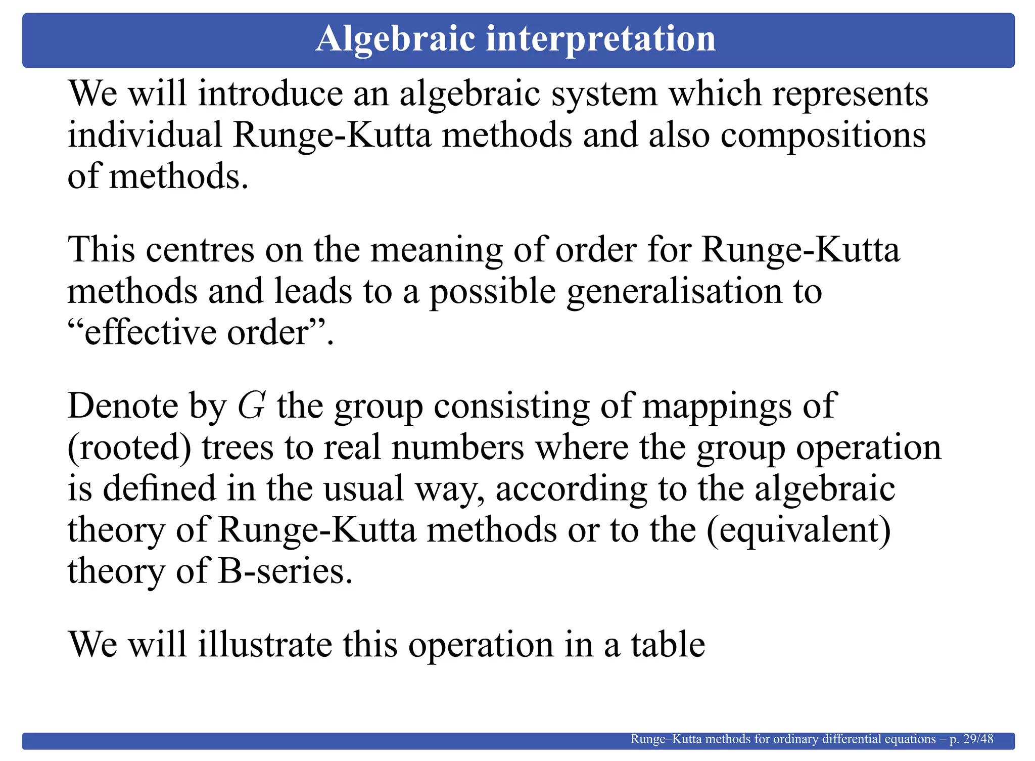 Algebraic interpretation
We will introduce an algebraic system which represents
individual Runge-Kutta methods and also compositions
of methods.
This centres on the meaning of order for Runge-Kutta
methods and leads to a possible generalisation to
“effective order”.
Denote by G the group consisting of mappings of
(rooted) trees to real numbers where the group operation
is deﬁned in the usual way, according to the algebraic
theory of Runge-Kutta methods or to the (equivalent)
theory of B-series.
We will illustrate this operation in a table
Runge–Kutta methods for ordinary differential equations – p. 29/48
 