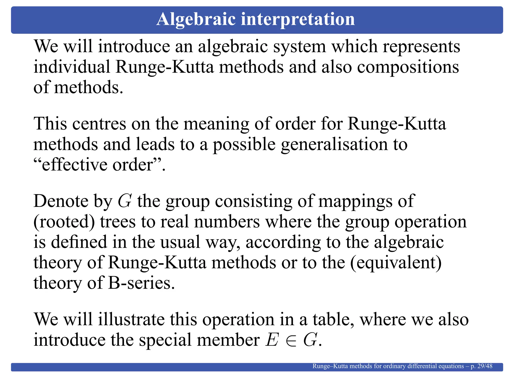 Algebraic interpretation
We will introduce an algebraic system which represents
individual Runge-Kutta methods and also compositions
of methods.
This centres on the meaning of order for Runge-Kutta
methods and leads to a possible generalisation to
“effective order”.
Denote by G the group consisting of mappings of
(rooted) trees to real numbers where the group operation
is deﬁned in the usual way, according to the algebraic
theory of Runge-Kutta methods or to the (equivalent)
theory of B-series.
We will illustrate this operation in a table, where we also
introduce the special member E ∈ G.
Runge–Kutta methods for ordinary differential equations – p. 29/48
 
