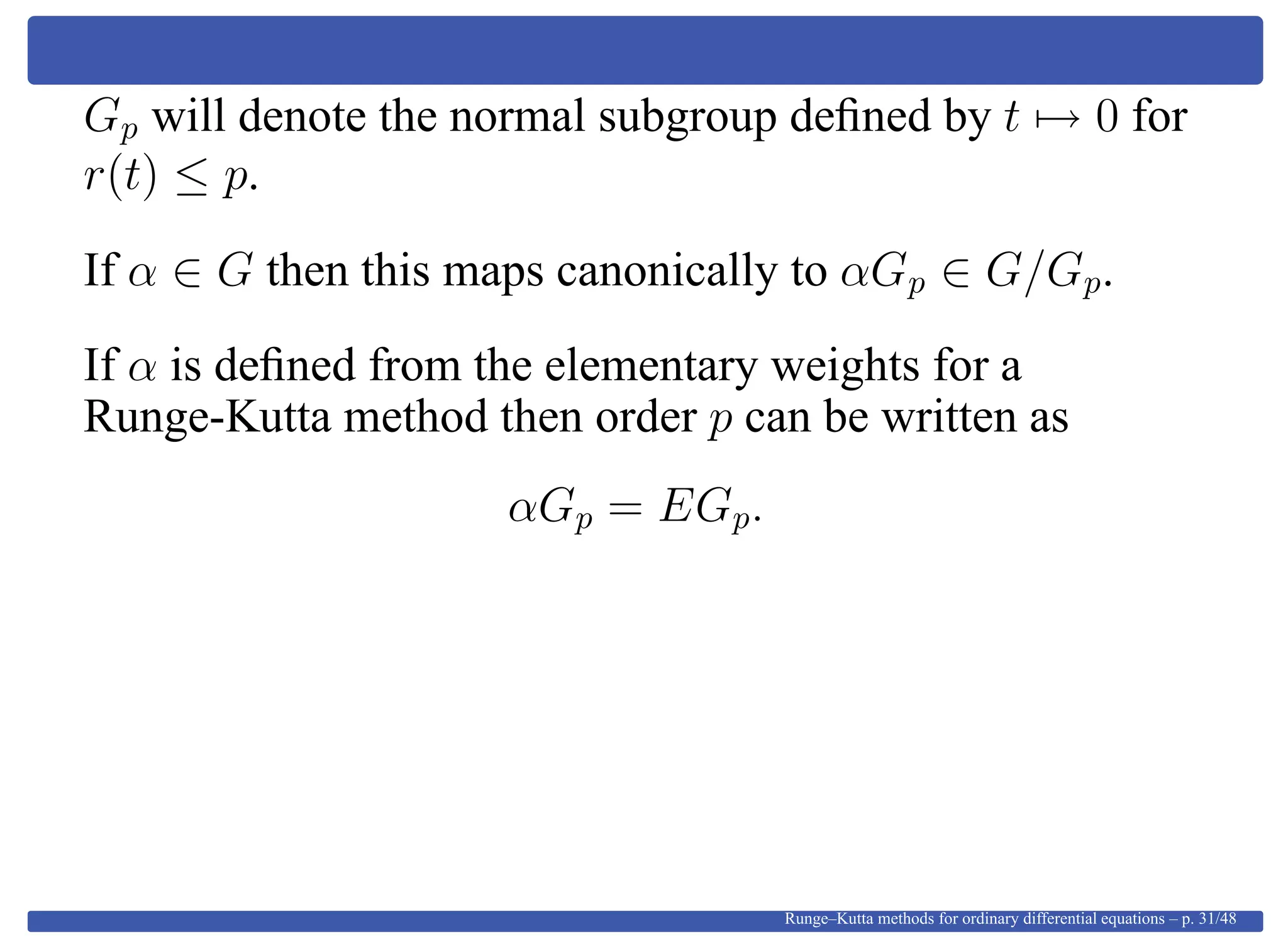 Gp will denote the normal subgroup deﬁned by t → 0 for
r(t) ≤ p.
If α ∈ G then this maps canonically to αGp ∈ G/Gp.
If α is deﬁned from the elementary weights for a
Runge-Kutta method then order p can be written as
αGp = EGp.
Runge–Kutta methods for ordinary differential equations – p. 31/48
 