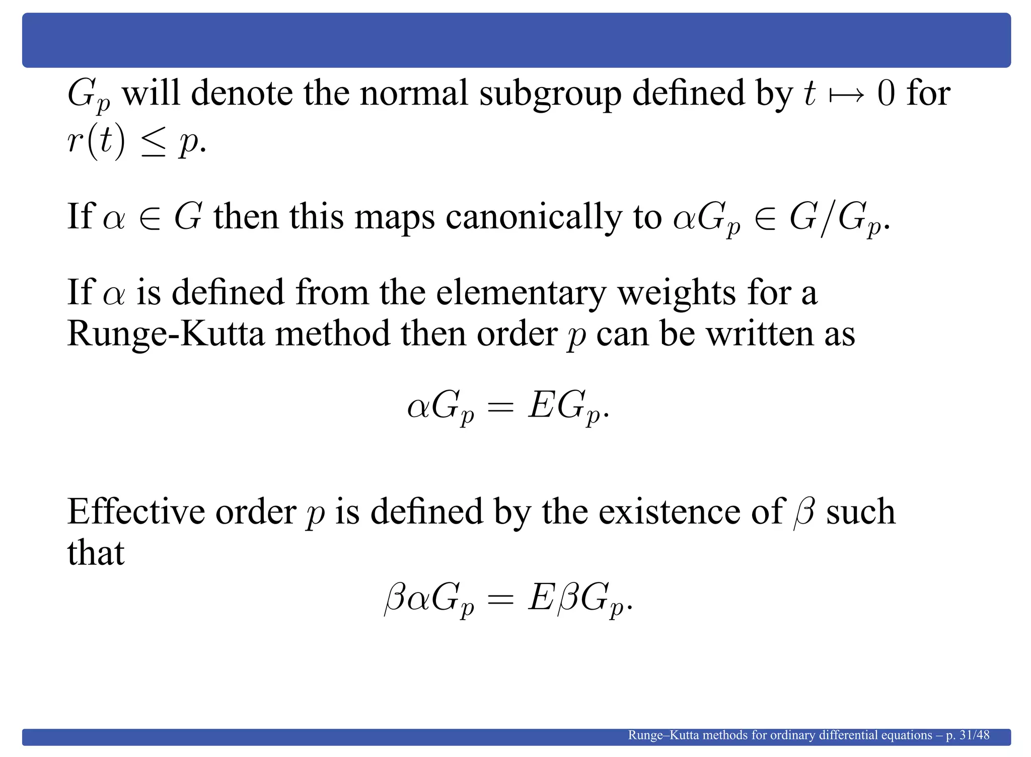 Gp will denote the normal subgroup deﬁned by t → 0 for
r(t) ≤ p.
If α ∈ G then this maps canonically to αGp ∈ G/Gp.
If α is deﬁned from the elementary weights for a
Runge-Kutta method then order p can be written as
αGp = EGp.
Effective order p is deﬁned by the existence of β such
that
βαGp = EβGp.
Runge–Kutta methods for ordinary differential equations – p. 31/48
 