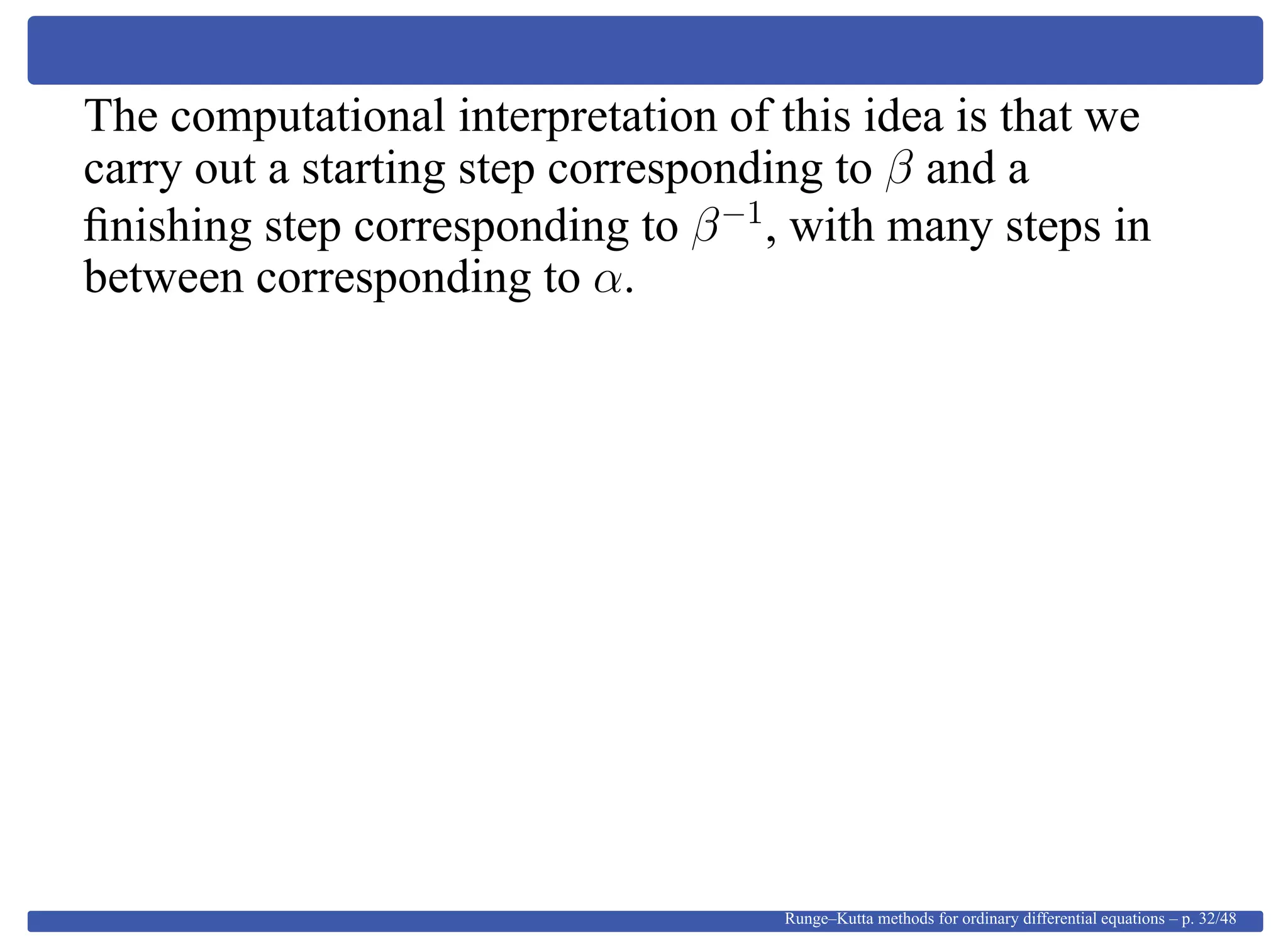 The computational interpretation of this idea is that we
carry out a starting step corresponding to β and a
ﬁnishing step corresponding to β−1
, with many steps in
between corresponding to α.
Runge–Kutta methods for ordinary differential equations – p. 32/48
 