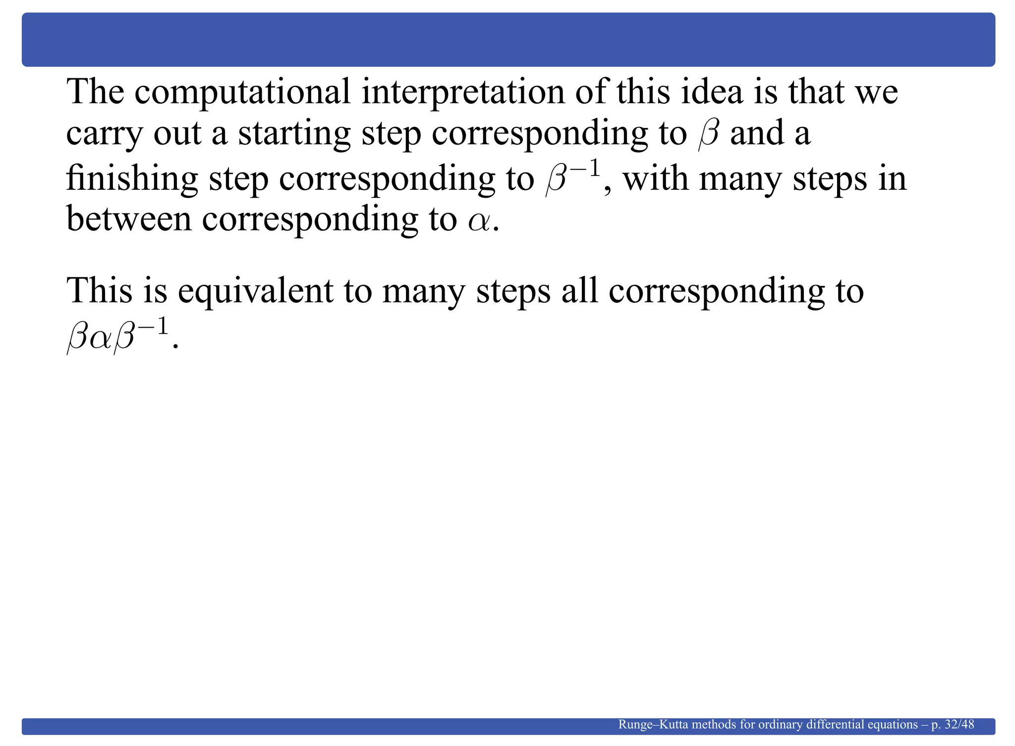 The computational interpretation of this idea is that we
carry out a starting step corresponding to β and a
ﬁnishing step corresponding to β−1
, with many steps in
between corresponding to α.
This is equivalent to many steps all corresponding to
βαβ−1
.
Runge–Kutta methods for ordinary differential equations – p. 32/48
 